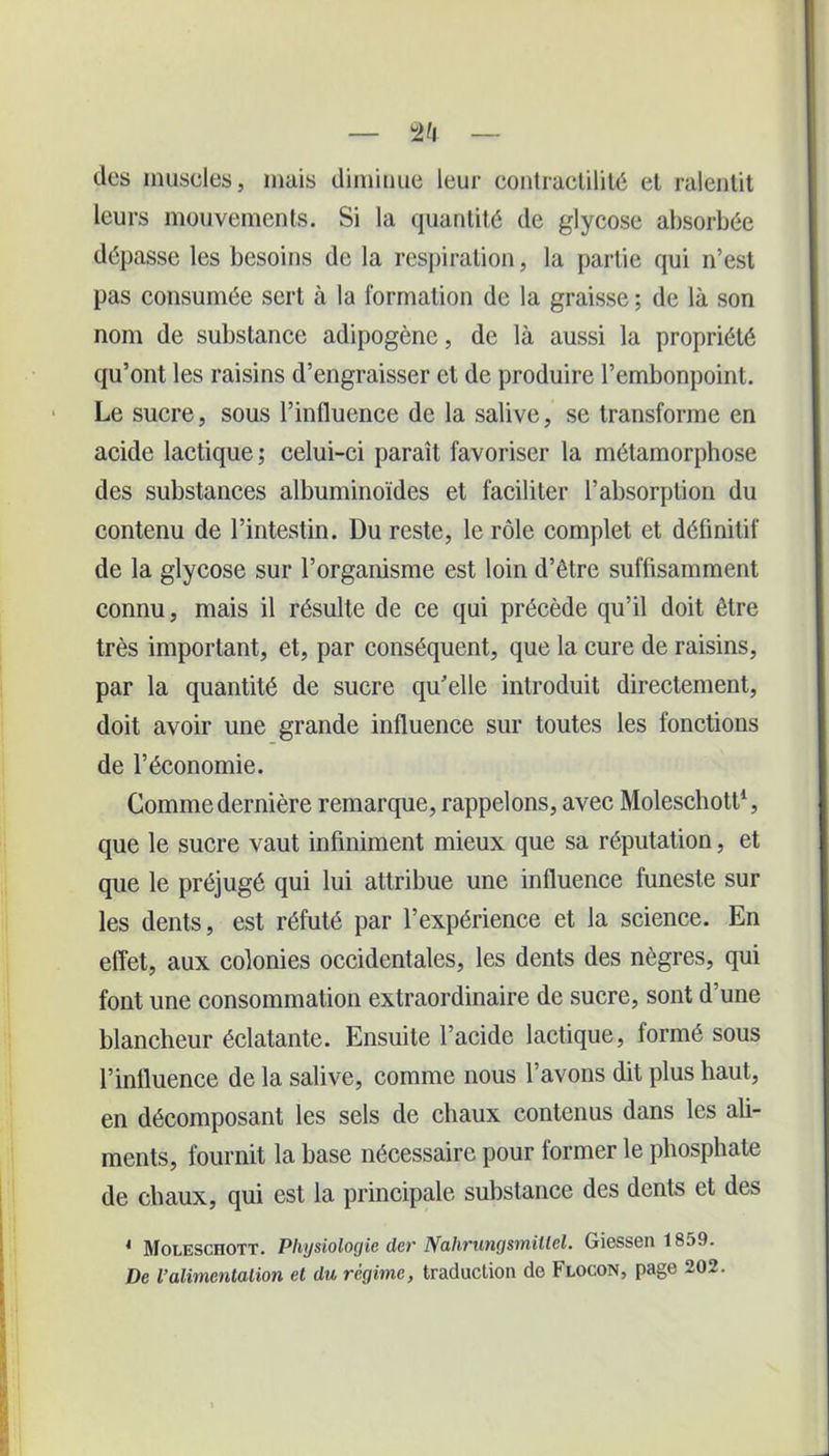 des muscles, mais diminue leur contractilité et ralentit leurs mouvements. Si la quantité de glycose absorbée dépasse les besoins de la respiration, la partie qui n’est pas consumée sert à la formation de la graisse ; de là son nom de substance adipogène, de là aussi la propriété qu’ont les raisins d’engraisser et de produire l’embonpoint. Le sucre, sous l’influence de la salive, se transforme en acide lactique ; celui-ci paraît favoriser la métamorphose des substances albuminoïdes et faciliter l’absorption du contenu de l’intestin. Du reste, le rôle complet et définitif de la glycose sur l’organisme est loin d’être suffisamment connu, mais il résulte de ce qui précède qu’il doit être très important, et, par conséquent, que la cure de raisins, par la quantité de sucre qu’elle introduit directement, doit avoir une grande influence sur toutes les fonctions de l’économie. Gomme dernière remarque, rappelons, avec Moleschott1, que le sucre vaut infiniment mieux que sa réputation, et que le préjugé qui lui attribue une influence funeste sur les dents, est réfuté par l’expérience et la science. En effet, aux colonies occidentales, les dents des nègres, qui font une consommation extraordinaire de sucre, sont d’une blancheur éclatante. Ensuite l’acide lactique, formé sous l’influence de la salive, comme nous l’avons dit plus haut, en décomposant les sels de chaux contenus dans les ali- ments, fournit la base nécessaire pour former le phosphate de chaux, qui est la principale substance des dents et des 4 Moleschott. Physiologie der Nahrungsmillel. Giessen 1859. De Valimentation et du régime, traduction de Flocon, page 202.