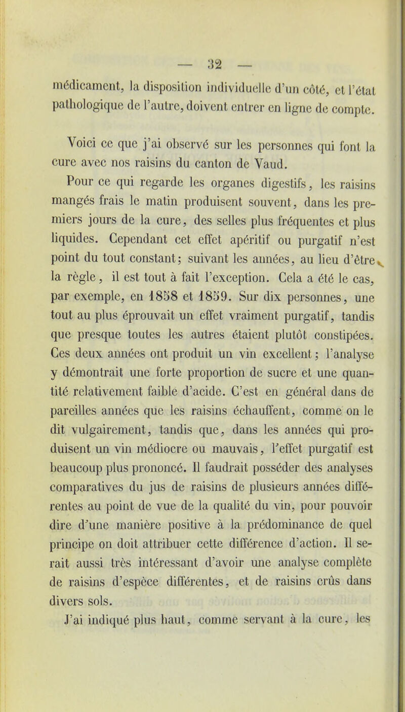 médicament, la disposition individuelle d’un côté, et l’état pathologique de l’autre, doivent entrer en ligne de compte. Voici cc que j’ai observé sur les personnes qui font la cure avec nos raisins du canton de Vaud. Pour ce qui regarde les organes digestifs, les raisins mangés frais le matin produisent souvent, dans les pre- miers jours de la cure, des selles plus fréquentes et plus liquides. Cependant cet effet apéritif ou purgatif n’est point du tout constant; suivant les années, au lieu d’être,, la règle, il est tout à fait l’exception. Cela a été le cas, par exemple, en 1858 et 1859. Sur dix personnes, une tout au plus éprouvait un effet vraiment purgatif, tandis que presque toutes les autres étaient plutôt constipées. Ces deux années ont produit un vin excellent ; l’analyse y démontrait une forte proportion de sucre et une quan- tité relativement faible d’acide. C’est en général dans de pareilles années que les raisins échauffent, comme on le dit vulgairement, tandis que, dans les années qui pro- duisent un vin médiocre ou mauvais, l’effet purgatif est beaucoup plus prononcé. Il faudrait posséder des analyses comparatives du jus de raisins de plusieurs années diffé- rentes au point de vue de la qualité du vin, pour pouvoir dire d’une manière positive à la prédominance de quel principe on doit attribuer cette différence d’action. Il se- rait aussi très intéressant d’avoir une analyse complète de raisins d’espèce différentes, et de raisins crûs dans divers sols. J’ai indiqué plus haut, comme servant à la cure, les