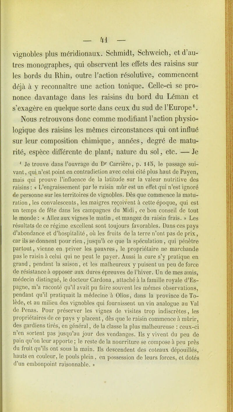 h\ vignobles plus méridionaux. Schmidt, Schweich, et d’au- tres monographes, qui observent les effets des raisins sur les bords du Rhin, outre Faction résolutive, commencent déjà à y reconnaître une action tonique. Celle-ci se pro- nonce davantage dans les raisins du bord du Léman et s’exagère en quelque sorte dans ceux du sud de l’Europe1. Nous retrouvons donc comme modifiant l’action physio- logique des raisins les mêmes circonstances qui ont influé sur leur composition chimique, années, degré de matu- rité, espèce différente de plant, nature du sol, etc. — Je 4 Je trouve dans l’ouvrage du Dr Carrière, p. 14b, le passage sui- vant, qui n’est point en contradiction avec celui cité plus haut de Payen, mais qui prouve l’influence de la latitude sur la valeur nutritive des raisins : « L’engraissement par le raisin mûr est un effet qui n’est ignoré de personne sur les territoires de vignobles. Dès que commence la matu- ration , les convalescents, les maigres reçoivent à cette époque, qui est un temps de fête dans les campagnes du Midi, ce bon conseil de tout le monde : « Allez aux vignes le matin , et mangez du raisin frais. » Les résultats de ce régime excellent sont toujours favorables. Dans ces pays d’abondance et d’hospitalité, où les fruits de la terre n’ont pas de prix, car ils se donnent pour rien, jusqu’à ce que la spéculation, qui pénètre partout, vienne en priver les pauvres, le propriétaire ne marchande pas le raisin à celui qui ne peut le payer. Aussi la cure s’y pratique en grand , pendant la saison, et les malheureux y puisent un peu de force de résistance à opposer aux dures épreuves de l’hiver. Un de mes amis, médecin distingué, le docteur Cardona, attaché à la famille royale d’Es- pagne, m’a raconté qu’il avait pu faire souvent les mêmes observations, pendant qu’il pratiquait la médecine à Olios, dans la province de To- lède, et au milieu des vignobles qui fournissent un vin analogue au Val de Penas. Pour préserver les vignes de visites trop indiscrètes, les propriétaires de ce pays y placent, dès que le raisin commence à mûrir, des gardiens tirés, en général, de la classe la plus malheureuse : ceux-ci n’en sortent pas jusqu’au jour des vendanges. Ils y vivent du peu de pain qu’on leur apporte ; le reste de la nourriture se compose à peu près du fruit qu’ils ont sous la main. Us descendent des coteaux dépouillés, hauts en couleur, le pouls plein, en possession de leurs forces, et dotés d’un embonpoint raisonnable. »