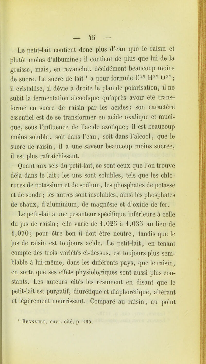 Le petit-lait contient donc plus d’eau que le raisin et plutôt moins d’albumine ; il contient de plus que lui de la graisse, mais, en revanche, décidément beaucoup moins de sucre. Le sucre de lait1 a pour formule G2' H2* O2'1; il cristallise, il dévie à droite le plan de polarisation, il ne subit la fermentation alcoolique qu’après avoir été trans- formé en sucre de raisin par les acides; son caractère essentiel est de se transformer en acide oxalique et muci- que, sous l’influence de l’acide azotique; il est beaucoup moins soluble, soit dans l’eau, soit dans l’alcool, que le sucre de raisin, il a une saveur beaucoup moins sucrée, il est plus rafraîchissant. Quant aux sels du petit-lait, ce sont ceux que l’on trouve déjà dans le lait ; les uns sont solubles, tels que les chlo- rures de potassium et de sodium, les phosphates de potasse et de soude; les autres sont insolubles, ainsi les phosphates de chaux, d’aluminium, de magnésie et d’oxide de fer. Le petit-lait a une pesanteur spécifique inférieure à celle du jus de raisin; elle varie de 1,025 à 1,035 au lieu de 1,070; pour être bon il doit être neutre, tandis que le jus de raisin est toujours acide. Le petit-lait, en tenant compte des trois variétés ci-dessus, est toujours plus sem- blable à lui-même, dans les différents pays, que le raisin, en sorte que ses effets physiologiques sont aussi plus con- stants. Les auteurs cités les résument en disant que le petit-lait est purgatif, diurétique et diaphonique, altérant et légèrement nourrissant. Comparé au raisin, au point