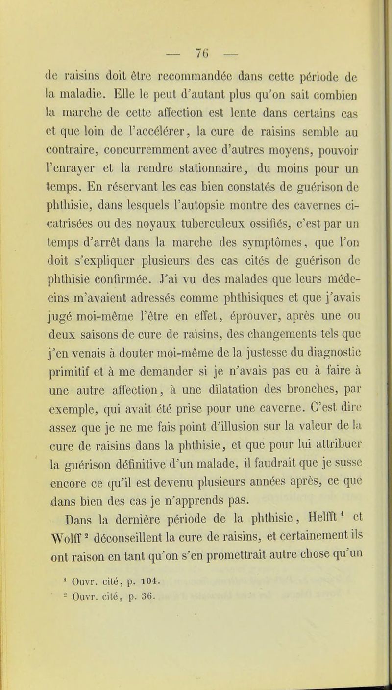 «le raisins doit être recommandée dans celte période de la maladie. Elle le peul d'autant plus qu'on sait combien la marche de cette affection est lente dans certains cas et que loin de l’accélérer, la cure de raisins semble au contraire, concurremment avec d’autres moyens, pouvoir l’enrayer et la rendre stationnaire, du moins pour un temps. En réservant les cas bien constatés de guérison de phthisie, dans lesquels l’autopsie montre des cavernes ci- catrisées ou des noyaux tuberculeux ossifiés, c’est par un temps d'arrêt dans la marche des symptômes, que l'on doit s'expliquer plusieurs des cas cités de guérison de phthisie confirmée. J'ai vu des malades que leurs méde- cins m’avaient adressés comme phthisiques et que j'avais jugé moi-même l’être en effet, éprouver, après une ou deux saisons de cure de raisins, des changements tels que j'en venais à douter moi-même de la justesse du diagnostic primitif et à me demander si je n'avais pas eu à faire à une autre affection, à une dilatation des bronches, par exemple, qui avait été prise pour une caverne. C’est dire assez que je ne me fais point d'illusion sur la valeur de la cure de raisins dans la phthisie, et que pour lui attribuer la guérison définitive d'un malade, il faudrait que je susse encore ce qu'il est devenu plusieurs années après, ce que dans bien des cas je n'apprends pas. Dans la dernière période de la phthisie, Helfft1 et Wolff2 déconseillent la cure de raisins, et certainement ils ont raison en tant qu'on s'en promettrait autre chose qu'un * Ouvr. cité, p. 104. 2 Ouvr. cité, p. 36.