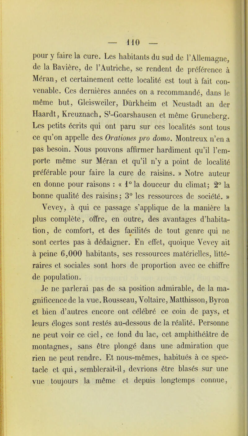pour y faire la cure. Les habitants du sud de l’Allemagne, de la Bavière, de 1 Autriche, se rendent de préférence à Méran, et certainement cette localité est tout à fait con- venable. Ces dernières années on a recommandé, dans le môme but, Gleisweiler, Durkheim et Neustadt an der Haardt, Kreuznach, S^Goarshausen et môme Gruneberg. Les petits écrits qui ont paru sur ces localités sont tous ce qu’on appelle des Oraliones pro domo. Montreux n’en a pas besoin. Nous pouvons affirmer hardiment qu’il l’em- porte même sur Méran et qu’il n’y a point de localité préférable pour faire la cure de raisins. » Notre auteur en donne pour raisons : « l°la douceur du climat; 2° la bonne qualité des raisins ; 3° les ressources de société. » Vevey, à qui ce passage s’applique de la manière la plus complète, offre, en outre, des avantages d’habita- tion, de comfort, et des facilités de tout genre qui ne sont certes pas à dédaigner. En effet, quoique Vevey ait à peine 6,000 habitants, ses ressources matérielles, litté- raires et sociales sont hors de proportion avec ce chiffre de population. Je ne parlerai pas de sa position admirable, de la ma- gnificence de la vue. Rousseau, Voltaire, Matthisson, Byron et bien d’autres encore ont célébré ce coin de pays, et leurs éloges sont restés au-dessous de la réalité. Personne ne peut voir ce ciel, ce fond du lac, cet amphithéâtre de montagnes, sans être plongé dans une admiration que rien ne peut rendre. Et nous-mêmes, habitués à ce spec- tacle et qui, semblerait-il, devrions être blasés sur une vue toujours la même et depuis longtemps connue,