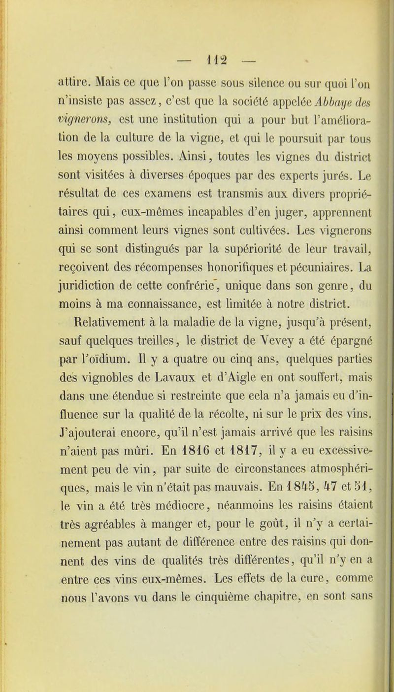 attire. Mais ce que Ton passe sous silence ou sur quoi l’on n’insiste pas assez, c’est que la société appelée Abbaye des vignerons, est une institution qui a pour but l’améliora- tion de la culture de la vigne, et qui le poursuit par tous les moyens possibles. Ainsi, toutes les vignes du district sont visitées à diverses époques par des experts jurés. Le résultat de ces examens est transmis aux divers proprié- taires qui, eux-mêmes incapables d’en juger, apprennent ainsi comment leurs vignes sont cultivées. Les vignerons qui se sont distingués par la supériorité de leur travail, reçoivent des récompenses honorifiques et pécuniaires. La juridiction de cette confrérie', unique dans son genre, du moins à ma connaissance, est limitée à notre district. Relativement à la maladie de la vigne, jusqu’à présent, sauf quelques treilles, le district de Vevey a été épargné par l’oïdium. Il y a quatre ou cinq ans, quelques parties des vignobles de Lavaux et d’Àigle en ont souffert, mais dans une étendue si restreinte que cela n’a jamais eu d’in- fluence sur la qualité de la récolte, ni sur le prix des vins. J’ajouterai encore, qu’il n’est jamais arrivé que les raisins n’aient pas mûri. En 1816 et 1817, il y a eu excessive- ment peu de vin, par suite de circonstances atmosphéri- ques, mais le vin n’était pas mauvais. En 18à5, kl et 51, le vin a été très médiocre, néanmoins les raisins étaient très agréables à manger et, pour le goût, il n’y a certai- nement pas autant de différence entre des raisins qui don- nent des vins de qualités très différentes, qu’il n’y en a entre ces vins eux-mêmes. Les effets de la cure, comme nous l’avons vu dans le cinquième chapitre, en sont sans