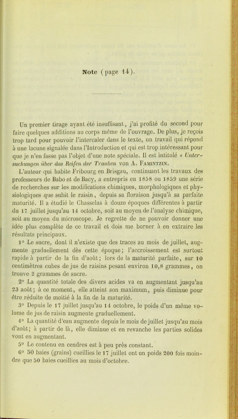 Note (page 14). Un premier tirage ayant été insuffisant, j’ai profité du second pour faire quelques additions au corps même de l’ouvrage. De plus, je reçois trop tard pour pouvoir l’intercaler dans le texte, un travail qui répond à une lacune signalée dans l’Introduction et qui est trop intéressant pour que je n’en fasse pas l’objet d’une note spéciale. Il est intitulé « Unler- suchungen iiber das Reifen der Trauben von À. Famintzin. L’auteur qui habite Fribourg en Brisgau, continuant les travaux des professeurs de Babo et deBacy, a entrepris en 1858 ou 1859 une série de recherches sur les modifications chimiques, morphologiques et phy- siologiques que subit le raisin, depuis sa floraison jusqu’à sa parfaite maturité. Il a étudié le Chasselas à douze époques différentes à partir du 17 juillet jusqu’au 14 octobre, soit au moyeu de l’analyse chimique, soit au moyen du microscope. Je regrette de ne pouvoir donner une idée plus complète de ce travail et dois me borner à en extraire les résultats principaux. 1° Le sucre, dont il n’existe que des traces au mois de juillet, aug- mente graduellement dès cette époque; l’accroissement est surtout rapide à partir de la fin d’aoùt; lors de la maturité parfaite, sur 10 centimètres cubes de jus de raisins pesant environ 10,8 grammes, on trouve 2 grammes de sucre. 2° La quantité totale des divers acides va en augmentant jusqu’au 23 août: à ce moment, elle atteint son maximum, puis diminue pour être réduite de moitié à la fin de la maturité. 3° Depuis le 17 juillet jusqu’au 14 octobre, le poids d’un même vo- lume de jus de raisin augmente graduellement. 4° La quantité d’eau augmente depuis le mois de juillet jusqu’au mois d’août; à partir de là, elle diminue et en revanche les parties solides vont en augmentant. 5° Le contenu en cendres est à peu près constant. 6° 50 baies (grains) cueillies le 17 juillet ont un poids 200 fois moin- dre que 50 baies cueillies au mois d’octobre.