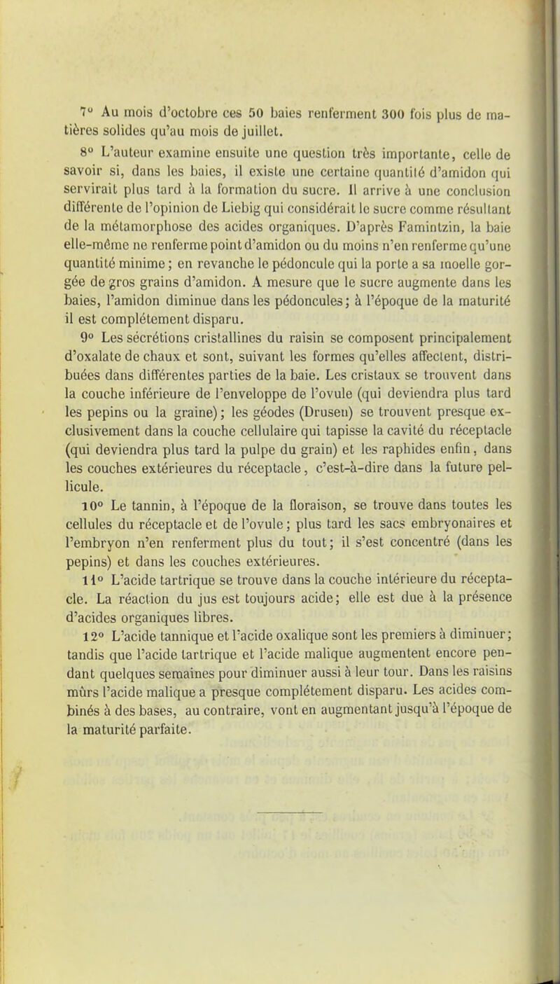 7° Au mois d’octobre ces 50 baies renferment 300 fois plus de ma- tières solides qu’au mois de juillet. 8° L’auteur examine ensuite une question très importante, celle de savoir si, dans les baies, il existe une certaine quantité d’amidon qui servirait plus tard à la formation du sucre. 11 arrive à une conclusion différente de l’opinion de Liebig qui considérait le sucre comme résultant de la métamorphose des acides organiques. D’après Famintzin, la baie elle-même ne renferme point d’amidon ou du moins n’en renferme qu’une quantité minime ; en revanche le pédoncule qui la porte a sa moelle gor- gée de gros grains d’amidon. A mesure que le sucre augmente dans les baies, l’amidon diminue dans les pédoncules; à l’époque de la maturité il est complètement disparu. 9° Les sécrétions cristallines du raisin se composent principalement d’oxalate de chaux et sont, suivant les formes qu’elles affectent, distri- buées dans différentes parties de la baie. Les cristaux se trouvent dans la couche inférieure de l’enveloppe de l’ovule (qui deviendra plus tard les pépins ou la graine) ; les géodes (Drusen) se trouvent presque ex- clusivement dans la couche cellulaire qui tapisse la cavité du réceptacle (qui deviendra plus tard la pulpe du grain) et les raphides enfin, dans les couches extérieures du réceptacle, c’est-à-dire dans la future pel- licule. 10° Le tannin, à l’époque de la floraison, se trouve dans toutes les cellules du réceptacle et de l’ovule ; plus tard les sacs embryonaires et l’embryon n’en renferment plus du tout; il s’est concentré (dans les pépins) et dans les couches extérieures. 11° L’acide tartrique se trouve dans la couche intérieure du récepta- cle. La réaction du jus est toujours acide; elle est due à la présence d’acides organiques libres. 12° L’acide tannique et l’acide oxalique sont les premiers à diminuer; tandis que l’acide tartrique et l’acide malique augmentent encore pen- dant quelques semaines pour diminuer aussi à leur tour. Dans les raisins mûrs l’acide malique a presque complètement disparu. Les acides com- binés à des bases, au contraire, vont en augmentant jusqu à l’époque de la maturité parfaite.
