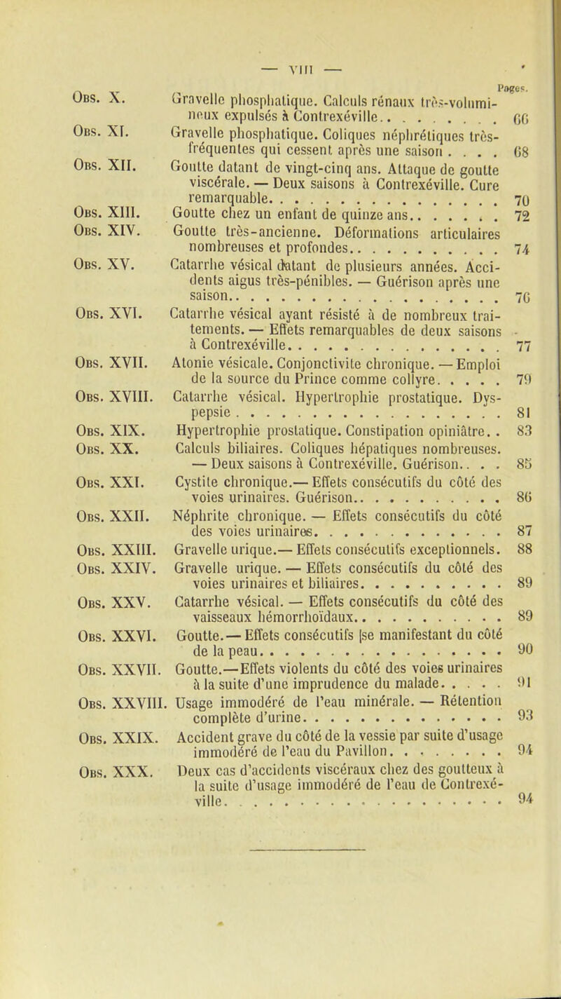 VIII Obs. X. Obs. XI. Obs. XII. Obs. XIII. Obs. XIV. Obs. XV. Obs. XVI. Obs. XVII. Obs. XVIII. Obs. XIX. Obs. XX. Obs. XXI. Obs. XXII. Obs. XXIII. Obs. XXIV. Obs. XXV. Obs. XXVI. Obs. XXVII. Obs. XXVIII Obs. XXIX. Obs. XXX. Pages. Gravelle piiospliatique. Calculs rénaux très-volumi- noux expulsés <\ Contrexéville.. ....... 00 Gravelle piiospliatique. Coliques néphrétiques très- fréquentes qui cessent après une saison .... 08 Goutte datant de vingt-cinq ans. Attaque de goutte viscérale. — Deux saisons à Conlrexéville. Cure remarquable Goutte chez un enfant de quinze ans . 72 Goutte très-ancienne. Déformations articulaires nombreuses et profondes 74 Catarrhe vésical datant, de plusieurs années. Acci- dents aigus très-pénibles. — Guérison après une saison 70 Catarrhe vésical ayant résisté à de nombreux trai- tements. — Eflets remarquables de deux saisons • à Contrexéville 77 Atonie vésicale. Conjonctivite chronique. — Emploi de la source du Prince comme collyre 79 Catarrhe vésical. Hypertrophie prostatique. Dys- pepsie 81 Hypertrophie prostatique. Constipation opiniâtre. . 83 Calculs biliaires. Coliques hépatiques nombreuses. — Deux saisons à Contrexéville. Guérison.... 85 Cystite chronique.— Effets consécutifs du côté des voies urinaires. Guérison 80 Néphrite chronique. — Effets consécutifs du côté des voies urinaires 87 Gravelle urique.— Effets consécutifs exceptionnels. 88 Gravelle urique. — Effets consécutifs du côté des voies urinaires et biliaires 89 Catarrhe vésical. — Effets consécutifs du côté des vaisseaux hémorrhoïdaux 89 Goutte.— Effets consécutifs [se manifestant du côté de la peau 90 Goutte.—Effets violents du côté des voies urinaires à la suite d’une imprudence du malade 91 Usage immodéré de l’eau minérale. — Rétention complète d’urine 93 Accident grave du côté de la vessie par suite d’usage immodéré de l’eau du Pavillon. . 94 Deux cas d’accidents viscéraux chez des goutteux à la suite d’usage immodéré de l’eau de Contrexé- ville 94