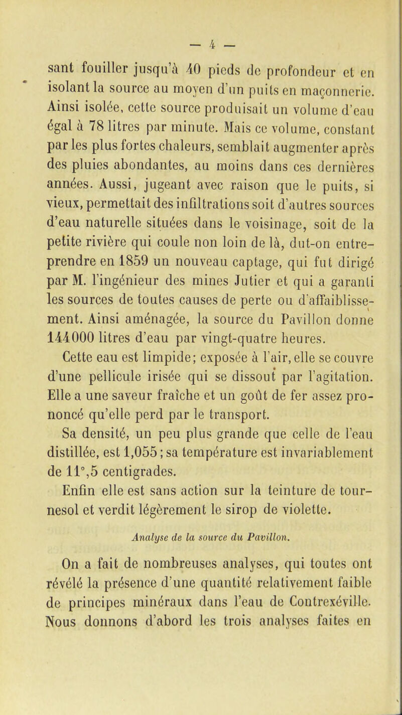 sant fouiller jusqu'à 40 pieds de profondeur et en isolant la source au moyen d’un puits en maçonnerie. Ainsi isolée, cette source produisait un volume d’eau égal à 78 litres par minute. Mais ce volume, constant parles plus fortes chaleurs, semblait augmenter après des pluies abondantes, au moins dans ces dernières années. Aussi, jugeant avec raison que le puits, si vieux, permettait des infiltrations soit d’autres sources d’eau naturelle situées dans le voisinage, soit de la petite rivière qui coule non loin de là, dut-on entre- prendre en 1859 un nouveau captage, qui fut dirigé par M. l’ingénieur des mines Jutier et qui a garanti les sources de toutes causes de perte ou d’affaiblisse- ment. Ainsi aménagée, la source du Pavillon donne 1-44000 litres d’eau par vingt-quatre heures. Cette eau est limpide; exposée à l’air, elle se couvre d’une pellicule irisée qui se dissout par l’agitation. Elle a une saveur fraîche et un goût de fer assez pro- noncé qu’elle perd par le transport. Sa densité, un peu plus grande que celle de l’eau distillée, est 1,055 ; sa température est invariablement de 11°,5 centigrades. Enfin elle est sans action sur la teinture de tour- nesol et verdit légèrement le sirop de violette. Analyse de la source du Pavillon. On a fait de nombreuses analyses, qui toutes ont révélé la présence d’une quantité relativement faible de principes minéraux dans l’eau de Contrexéville. Nous donnons d’abord les trois analyses faites en