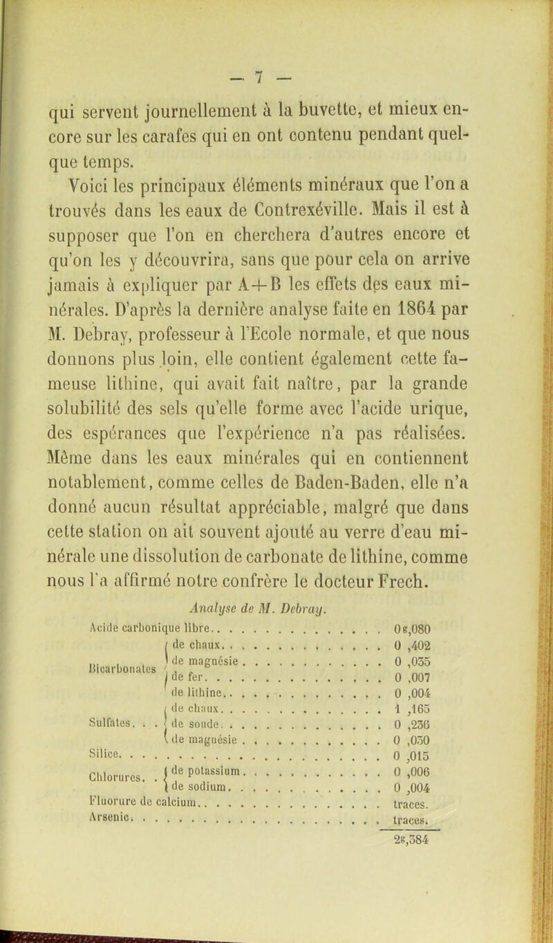 qui servent journellement à la buvette, et mieux en- core sur les carafes qui en ont contenu pendant quel- que temps. Voici les principaux éléments minéraux que l’on a trouvés dans les eaux de Contrexéville. Mais il est à supposer que l’on en cherchera d’autres encore et qu’on les y découvrira, sans que pour cela on arrive jamais à expliquer par A 4-B les effets des eaux mi- nérales. D’après la dernière analyse faite en 186-4 par M. Debray, professeur à l’Ecole normale, et que nous donnons plus loin, elle contient également cette fa- meuse lithine, qui avait fait naître, par la grande solubilité des sels quelle forme avec l’acide urique, des espérances que l’expérience n’a pas réalisées. Même dans les eaux minérales qui en contiennent notablement, comme celles de Baden-Baden, elle n’a donné aucun résultat appréciable, malgré que dans cette station on ait souvent ajouté au verre d’eau mi- nérale une dissolution de carbonate de lithine, comme nous l'a affirmé notre confrère le docteur Frech. Analyse de M. Debray. Acide carbonique libre [ de chaux. . ,1 de magnésie bicarbonates ; , „ J de fer de lithine / de chaux Sulfates. , . < de soude V de magnésie Silice Chlorures. . { ^ polassium ( de sodium Fluorure de calcium Arsenic 0e,080 0 ,402 0 ,055 0 ,007 0 ,004 1 ,165 0 ,230 O ,050 0 ,015 0 ,006 0 ,004 traces, traces.