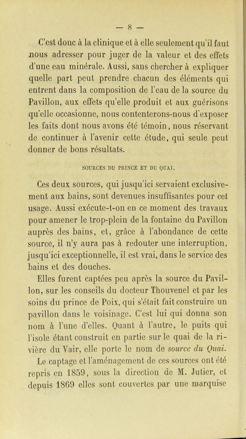 C’est donc à la clinique et à elle seulement qu’il faut nous adresser pour juger de la valeur et des effets d’une eau minérale. Aussi, sans chercher à expliquer quelle part peut prendre chacun des éléments qui entrent dans la composition de l’eau de la source du Pavillon, aux effets qu’elle produit et aux guérisons quelle occasionne, nous contenterons-nous d'exposer les faits dont nous avons été témoin, nous réservant de continuer à l’avenir cette étude, qui seule peut donner de bons résultats. SOURCES DU PRINCE ET DU QUAI. Ces deux sources, qui jusqu’ici servaient exclusive- ment aux bains, sont devenues insuffisantes pour cet usage. Aussi exécute-t-on en ce moment des travaux pour amener le trop-plein de la fontaine du Pavillon auprès des bains, et, grâce à l’abondance de cette source, il n’y aura pas à redouter une interruption, jusqu’ici exceptionnelle, il est vrai, dans le service des bains et des douches. Elles furent captées peu après la source du Pavil- lon, sur les conseils du docteur Thouvenel et par les soins du prince de Poix, qui s’était fait construire un pavillon dans le voisinage. C’est lui qui donna son nom à l’une d’elles. Quant à l’autre, le puits qui l’isole étant construit en partie sur le quai de la ri- vière du Vair, elle porte le nom de source du Quai. Le captage et l’aménagement de ces sources ont été repris en 1859, sous la direction de M. Jutier, et depuis 1869 elles sont couvertes par une marquise