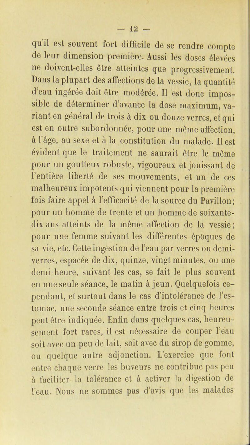 (ju il est souvent fort difficile de se rendre compte de leur dimension première. Aussi les doses élevées ne doivent-elles être atteintes que progressivement. Dans la plupart des affections de la vessie, la quantité d’eau ingérée doit être modérée. Il est donc impos- sible de déterminer d’avance la dose maximum, va- riant en général de trois à dix ou douze verres, et qui est en outre subordonnée, pour une même affection, à l’âge, au sexe et à la constitution du malade. Il est évident que le traitement ne saurait être le même pour un goutteux robuste, vigoureux et jouissant de l’entière liberté de ses mouvements, et un de ces malheureux impotents qui viennent pour la première fois faire appel à l’efficacité de la source du Pavillon; pour un homme de trente et un homme de soixante- dix ans atteints de la même affection de la vessie ; pour une femme suivant les différentes époques de sa vie, etc. Cette ingestion de l’eau par verres ou demi- verres, espacée de dix, quinze, vingt minutes, ou une demi-heure, suivant les cas, se fait le plus souvent en une seule séance, le matin à jeun. Quelquefois ce- pendant, et surtout dans le cas d’intolérance de l’es- tomac, une seconde séance entre trois et cinq heures peut être indiquée. Enfin dans quelques cas, heureu- sement fort rares, il est nécessaire de couper l’eau soit avec un peu de lait, soit avec du sirop de gomme, ou quelque autre adjonction. L’exercice que font entre chaque verre les buveurs ne contribue pas peu à faciliter la tolérance et à activer la digestion de l’eau. Nous ne sommes pas d’avis que les malades
