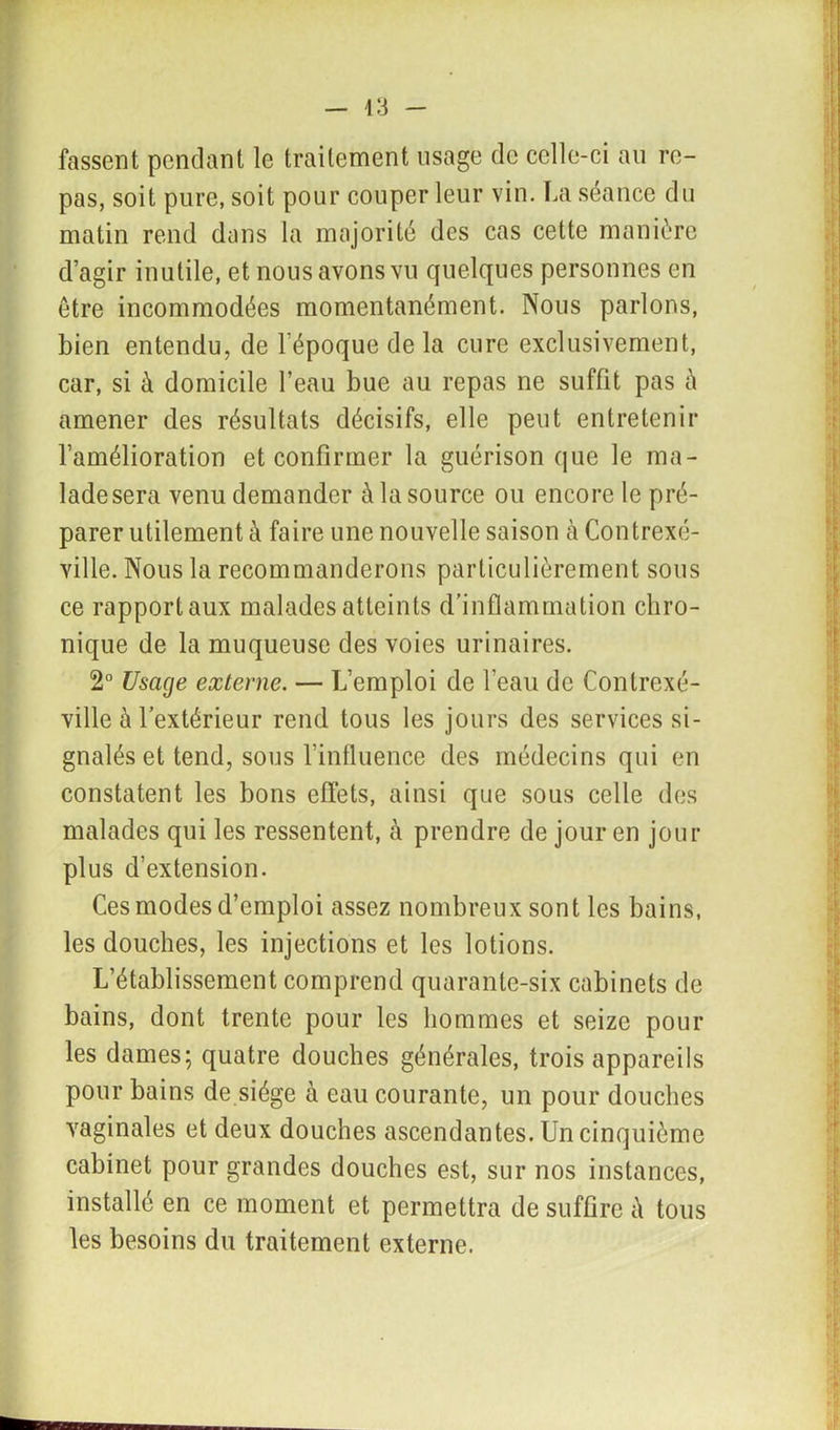 fassent pendant le traitement usage de celle-ci au re- pas, soit pure, soit pour couper leur vin. La séance du matin rend dans la majorité des cas cette manière d’agir inutile, et nous avons vu quelques personnes en être incommodées momentanément. Nous parlons, bien entendu, de l’époque de la cure exclusivement, car, si à domicile l’eau bue au repas ne suffit pas à amener des résultats décisifs, elle peut entretenir l’amélioration et confirmer la guérison que le ma- lade sera venu demander à la source ou encore le pré- parer utilement à faire une nouvelle saison à Contrexé- ville. Nous la recommanderons particulièrement sous ce rapport aux malades atteints d’inflammation chro- nique de la muqueuse des voies urinaires. 2° Usage externe. — L’emploi de l’eau de Conlrexé- ville à l’extérieur rend tous les jours des services si- gnalés-et tend, sous l’influence des médecins qui en constatent les bons effets, ainsi que sous celle des malades qui les ressentent, à prendre de jour en jour plus d’extension. Ces modes d’emploi assez nombreux sont les bains, les douches, les injections et les lotions. L’établissement comprend quarante-six cabinets de bains, dont trente pour les hommes et seize poul- ies dames; quatre douches générales, trois appareils pour bains de siège à eau courante, un pour douches vaginales et deux douches ascendantes. Un cinquième cabinet pour grandes douches est, sur nos instances, installé en ce moment et permettra de suffire ù tous les besoins du traitement externe.
