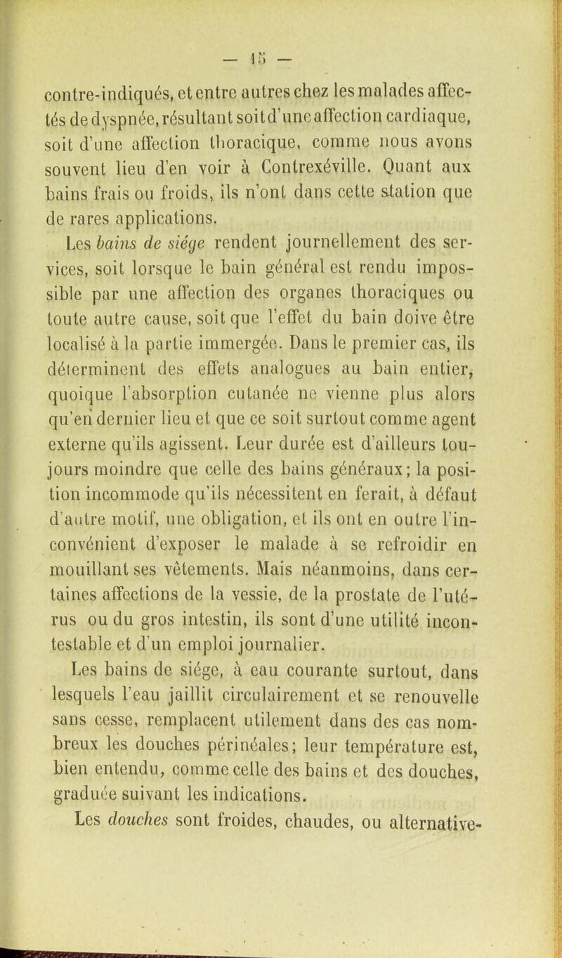 contre-indiqués, et entre autres chez les malades affec- tés de dyspnée, résultant soit d’une affection cardiaque, soit d’une affection thoracique, comme nous avons souvent lieu d’en voir à Contrexéville. Quant aux bains frais ou froids, ils n’ont dans cette station que de rares applications. Les bains de siège rendent journellement des ser- vices, soit lorsque le bain général est rendu impos- sible par une affection des organes thoraciques ou toute autre cause, soit que l’effet du bain doive être localisé à la partie immergée. Dans le premier cas, ils déierminent des effets analogues au bain entier, quoique l'absorption cutanée ne vienne plus alors qu’en dernier lieu et que ce soit surtout comme agent externe qu'ils agissent. Leur durée est d’ailleurs tou- jours moindre que celle des bains généraux; la posi- tion incommode qu'ils nécessitent en ferait, à défaut d’autre motif, une obligation, et ils ont en outre l'in- convénient d’exposer le malade à se refroidir en mouillant ses vêtements. Mais néanmoins, dans cer- taines affections de la vessie, de la prostate de l’uté- rus ou du gros intestin, ils sont d’une utilité incon- testable et d'un emploi journalier. Les bains de siège, à eau courante surtout, dans lesquels l'eau jaillit circulai rement et se renouvelle sans cesse, remplacent utilement dans des cas nom- breux les douches périnéales; leur température est, bien entendu, comme celle des bains et des douches, graduée suivant les indications. Les douches sont froides, chaudes, ou alternative-