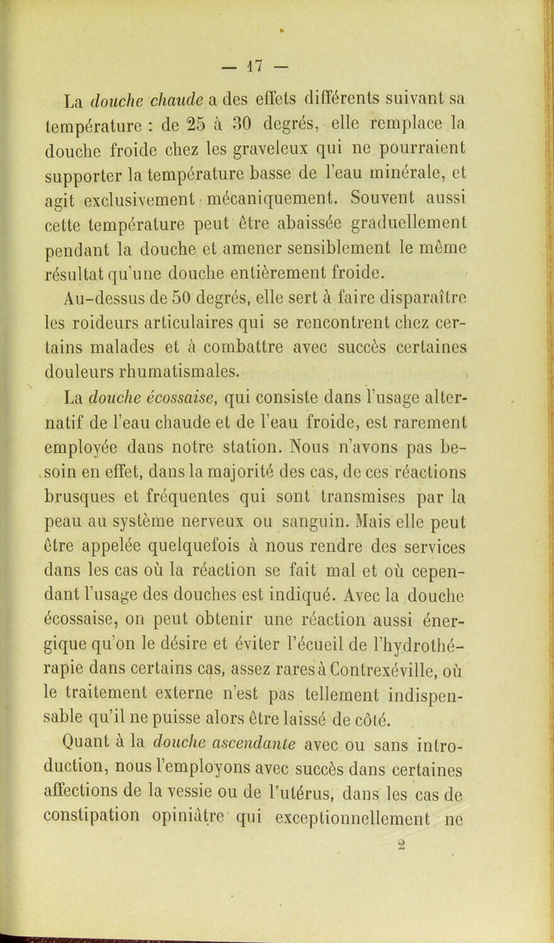 La douche chaude a des effets différents suivant sa température : de 25 à 30 degrés, elle remplace la douche froide chez les graveleux qui ne pourraient supporter la température basse de l’eau minérale, et agit exclusivement mécaniquement. Souvent aussi cette température peut être abaissée graduellement pendant la douche et amener sensiblement le même résultat qu’une douche entièrement froide. Au-dessus de 50 degrés, elle sert à faire disparaître les roideurs articulaires qui se rencontrent chez cer- tains malades et à combattre avec succès certaines douleurs rhumatismales. La douche écossaise, qui consiste dans l’usage alter- natif de l’eau chaude et de l’eau froide, est rarement employée dans notre station. Nous n’avons pas be- soin en effet, dans la majorité des cas, de ces réactions brusques et fréquentes qui sont transmises par la peau au système nerveux ou sanguin. Mais elle peut être appelée quelquefois à nous rendre des services dans les cas où la réaction se fait mal et où cepen- dant l'usage des douches est indiqué. Avec la douche écossaise, on peut obtenir une réaction aussi éner- gique qu’on le désire et éviter l’écueil de l’hydrothé- rapie dans certains cas, assez raresàContrexéville, où le traitement externe n’est pas tellement indispen- sable qu’il ne puisse alors être laissé de côté. Quant à la douche ascendante avec ou sans intro- duction, nous l’employons avec succès dans certaines affections de la vessie ou de l’utérus, dans les cas de constipation opiniâtre qui exceptionnellement ne 2