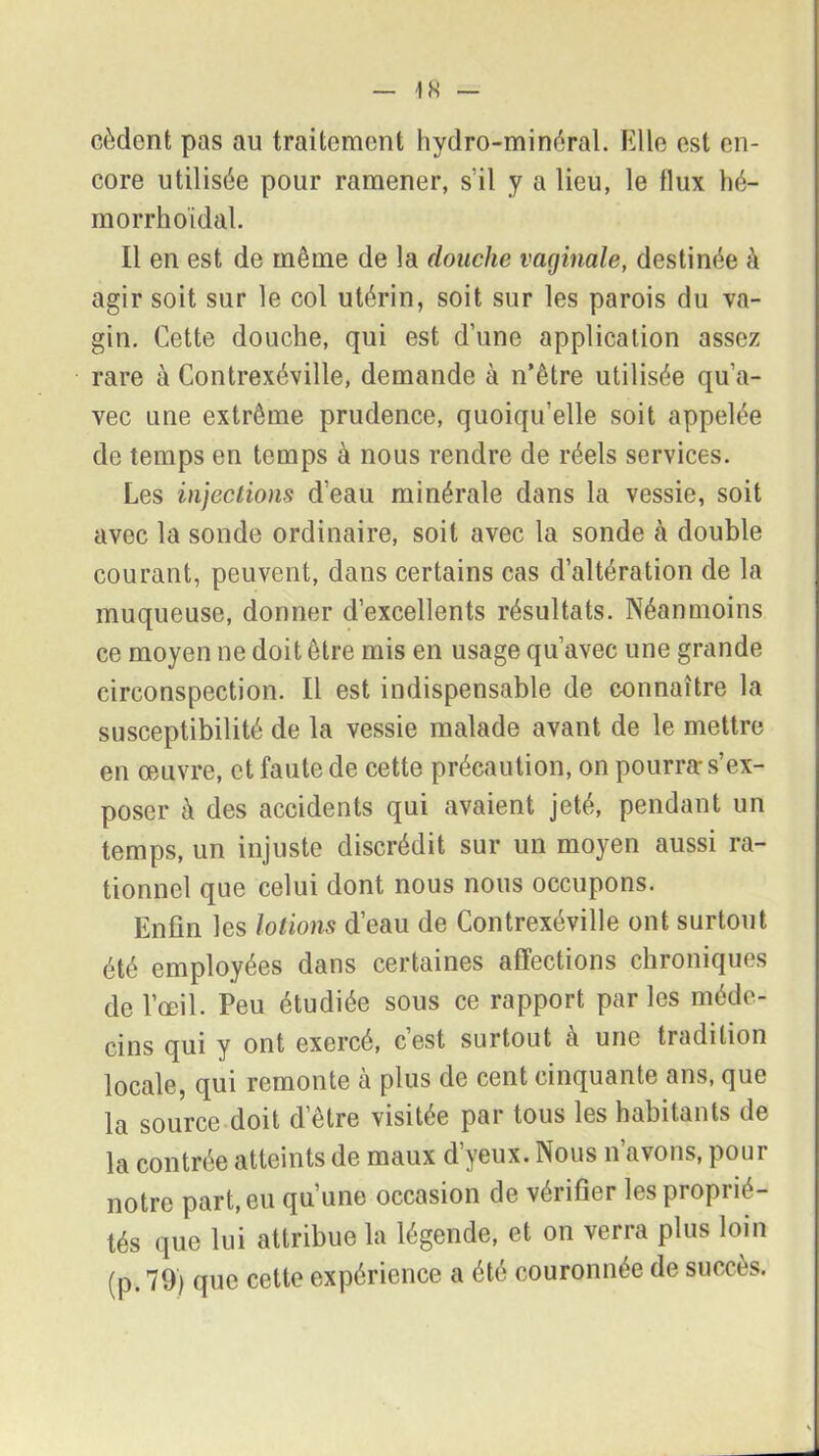 cèdent pas au traitement hydro-minéral. Elle est en- core utilisée pour ramener, s’il y a lieu, le flux hé- morrhoidal. Il en est de même de la douche vaginale, destinée à agir soit sur le col utérin, soit sur les parois du va- gin. Cette douche, qui est d’une application assez rare à Contrexéville, demande à n’être utilisée qu’a- vec une extrême prudence, quoiqu’elle soit appelée de temps en temps à nous rendre de réels services. Les injections d’eau minérale dans la vessie, soit avec la sonde ordinaire, soit avec la sonde h double courant, peuvent, dans certains cas d’altération de la muqueuse, donner d’excellents résultats. Néanmoins ce moyen ne doit être mis en usage qu’avec une grande circonspection. Il est indispensable de connaître la susceptibilité de la vessie malade avant de le mettre en œuvre, et faute de cette précaution, on pourra-s’ex- poser à des accidents qui avaient jeté, pendant un temps, un injuste discrédit sur un moyen aussi ra- tionnel que celui dont nous nous occupons. Enfin les lotions d’eau de Contrexéville ont surtout été employées dans certaines affections chroniques de l’œil. Peu étudiée sous ce rapport parles méde- cins qui y ont exercé, c’est surtout à une tradition locale, qui remonte à plus de cent cinquante ans, que la source doit d’être visitée par tous les habitants de la contrée atteints de maux dyeux. Nous n avons, pour notre part, eu qu’une occasion de vérifier les proprié- tés que lui attribue la légende, et on verra plus loin (p. 79) que cette expérience a été couronnée de succès.