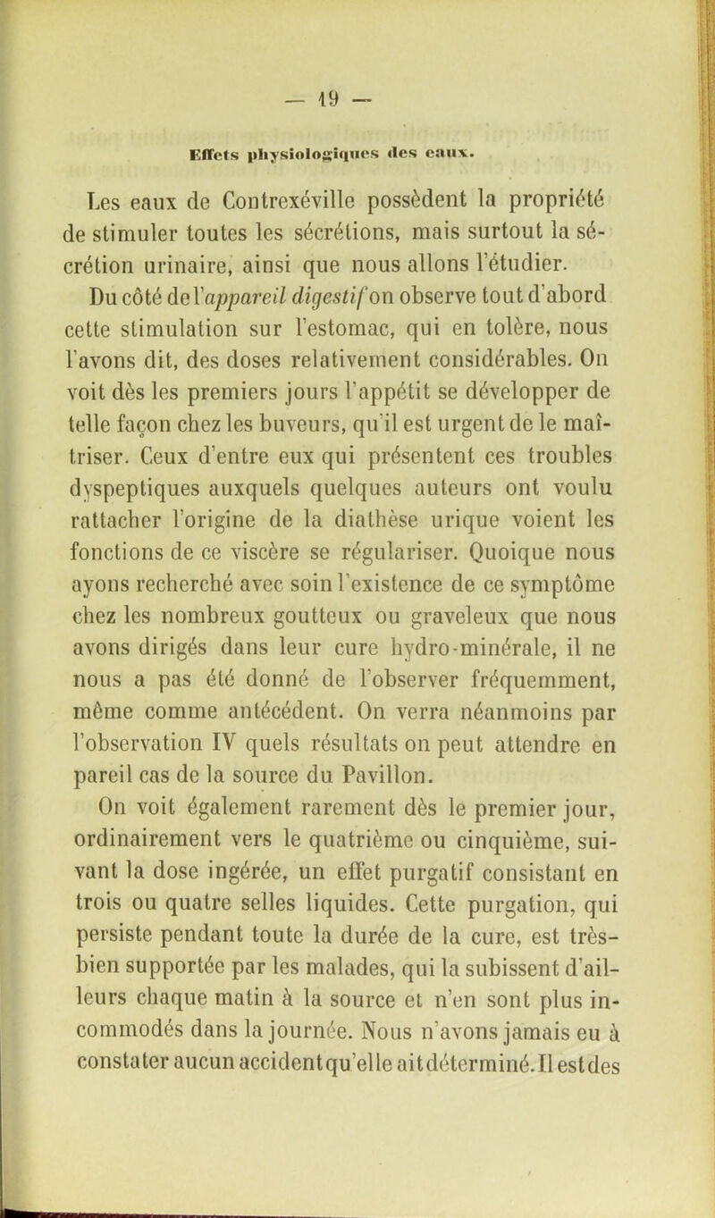 Effets physiologiques «les eaux. Les eaux de ContrexéviUe possèdent la propriété de stimuler toutes les sécrétions, mais surtout la sé- crétion urinaire, ainsi que nous allons l’étudier. Du côté de lazaret/ digestif on observe tout d’abord cette stimulation sur l’estomac, qui en tolère, nous l’avons dit, des doses relativement considérables. On voit dès les premiers jours l’appétit se développer de telle façon chez les buveurs, qu'il est urgent de le maî- triser. Ceux d’entre eux qui présentent ces troubles dyspeptiques auxquels quelques auteurs ont voulu rattacher l’origine de la diathèse urique voient les fonctions de ce viscère se régulariser. Quoique nous ayons recherché avec soin l’existence de ce symptôme chez les nombreux goutteux ou graveleux que nous avons dirigés dans leur cure hydro-minérale, il ne nous a pas été donné de l’observer fréquemment, môme comme antécédent. On verra néanmoins par l’observation IV quels résultats on peut attendre en pareil cas de la source du Pavillon. On voit également rarement dès le premier jour, ordinairement vers le quatrième ou cinquième, sui- vant la dose ingérée, un effet purgatif consistant en trois ou quatre selles liquides. Cette purgation, qui persiste pendant toute la durée de la cure, est très- bien supportée par les malades, qui la subissent d’ail- leurs chaque matin à la source et n’en sont plus in- commodés dans la journée. Nous n’avons jamais eu à constater aucun accidentqu’elle aitdéterminé.Il estdes