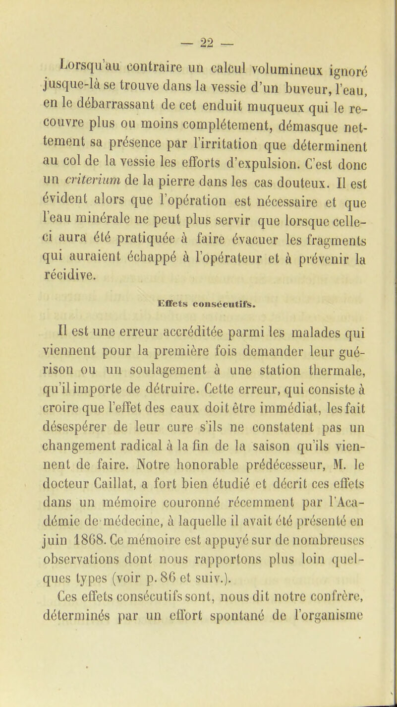 Lorsqu au contraire un calcul volumineux ignoré jusque-là se trouve dans la vessie d’un buveur, l’eau, en le débarrassant de cet enduit muqueux qui le re- couvre plus ou moins complètement, démasque net- tement sa présence par l’irritation que déterminent au col de la vessie les efforts d’expulsion. C’est donc un critérium de la pierre dans les cas douteux. Il est évident alors que l’opération est nécessaire et que leau minérale ne peut plus servir que lorsque celle- ci aura été pratiquée à l'aire évacuer les fragments qui auraient échappé à l’opérateur et à prévenir la récidive. Effets consécutifs. Il est une erreur accréditée parmi les malades qui viennent pour la première fois demander leur gué- rison ou un soulagement à une station thermale, qu’il importe de détruire. Cette erreur, qui consiste à croire que l’effet des eaux doit être immédiat, les fait désespérer de leur cure s’ils ne constatent pas un changement radical à la fin de la saison qu’ils vien- nent de faire. Notre honorable prédécesseur, M. le docteur Caillat, a fort bien étudié et décrit ces effets dans un mémoire couronné récemment par l’Aca- démie de médecine, à laquelle il avait été présenté en juin 18G8. Ce mémoire est appuyé sur de nombreuses observations dont nous rapportons plus loin quel- ques types (voir p. 80 et suiv.). Ces effets consécutifs sont, nous dit notre confrère, déterminés par un effort spontané de l’organisme