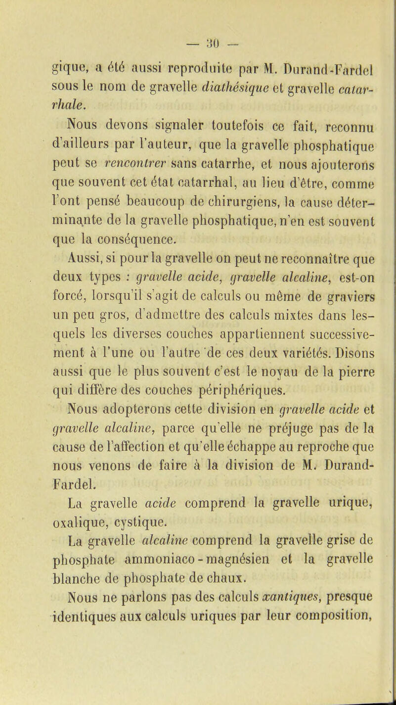 gique, a été aussi reproduite par M. Durand-Fardel sous le nom de gravelle diathésique et gravelle catar- rhale. Nous devons signaler toutefois ce fait, reconnu d’ailleurs par l’auteur, que la gravelle phosphatique peut se rencontrer sans catarrhe, et nous ajouterons que souvent cet état catarrhal, au lieu d’être, comme l’ont pensé beaucoup de chirurgiens, la cause déter- minante de la gravelle phosphatique, n’en est souvent que la conséquence. Aussi, si pour la gravelle on peut ne reconnaître que deux types : gravelle acide, gravelle alcaline, est-on forcé, lorsqu'il s’agit de calculs ou même de graviers un peu gros, d’admettre des calculs mixtes dans les- quels les diverses couches appartiennent successive- ment à l’une ou l’autre de ces deux variétés. Disons aussi que le plus souvent c’est le noyau de la pierre qui diffère des couches périphériques. Nous adopterons cette division en gravelle acide et gravelle alcaline, parce qu'elle ne préjuge pas de la cause de l’affection et qu’elle échappe au reproche que nous venons de faire à la division de M. Durand- Fardel. La gravelle acide comprend la gravelle urique, oxalique, cystique. La gravelle alcaline comprend la gravelle grise de phosphate ammoniaco - magnésien et la gravelle blanche de phosphate de chaux. Nous ne parlons pas des calculs xantiqnes, presque identiques aux calculs uriques par leur composition,