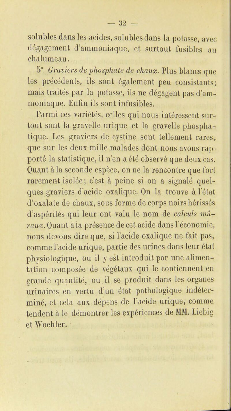 solubles dans les acides, solubles dans la potasse, avec dégagement d’ammoniaque, et surtout fusibles au chalumeau. 5° Graviers de phosphate de chaux. Plus blancs que les précédents, ils sont également peu consistants; mais traités par la potasse, ils ne dégagent pas d’am- moniaque. Enfin ils sont infusibles. Parmi ces variétés, celles qui nous intéressent sur- tout sont la gravelle urique et la gravelle phospha- tique. Les graviers de cystine sont tellement rares, que sur les deux mille malades dont nous avons rap- porté la statistique, il n’en a été observé que deux cas. Quant à la seconde espèce, on ne la rencontre que fort rarement isolée; c’est à peine si on a signalé quel- ques graviers d’acide oxalique. On la trouve à l’état d’oxalate de chaux, sous forme de corps noirs hérissés d’aspérités qui leur ont valu le nom de calculs mu- raux. Quant à la présence de cet acide dans l’économie, nous devons dire que, si l’acide oxalique ne fait pas, comme l’acide urique, partie des urines dans leur état physiologique, ou il y est introduit par une alimen- tation composée de végétaux qui le contiennent en grande quantité, ou il se produit dans les organes urinaires en vertu d’un état pathologique indéter- miné, et cela aux dépens de l’acide urique, comme tendent à le démontrer les expériences de MM. Liebig et Woehler.