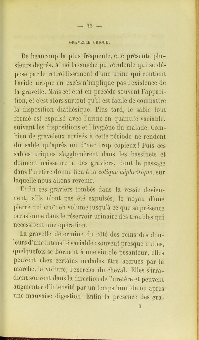 GRAVELLE URIQUE. De beaucoup la plus fréquente, elle présente plu- sieurs degrés. Ainsi la couche pulvérulente qui se dé- pose parle refroidissement d'une urine qui contient l’acide urique en excès n’implique pas l’existence de la gravelle. Mais cet état en précède souvent l’appari- tion, et c’est alors surtout qu’il est facile de combattre la disposition diathésique. Plus tard, le sable tout formé est expulsé avec l’urine en quantité variable, suivant les dispositions et l’iiygiène du malade. Com- bien de graveleux arrivés à cette période ne rendent du sable qu’après un dîner trop copieux! Puis ces sables uriques s’agglomèrent dans les bassinets et donnent naissance à des graviers, dont le passage dans l’uretère donne lieu à la colique néphrétique, sur laquelle nous allons revenir. Enfin ces graviers tombés dans la vessie devien- nent, s'ils n’ont pas été expulsés, le noyau d’une pierre qui croît en volume jusqu’à ce que sa présence occasionne dans le réservoir urinaire des troubles qui nécessitent une opération. La gravelle détermine du côté des reins‘des dou- leurs d’une intensité variable : souvent presque nulles, quelquefois se bornant à une simple pesanteur, elles peuvent chez certains malades être accrues par la marche, la voiture, l’exercice du cheval. Elles s’irra- dient souvent dans la direction de l’uretère et peuvent augmenter d’intensité par un temps humide ou après une mauvaise digestion. Enfin la présence des gra- 3 IM—■■ ■ ■ ■ ■