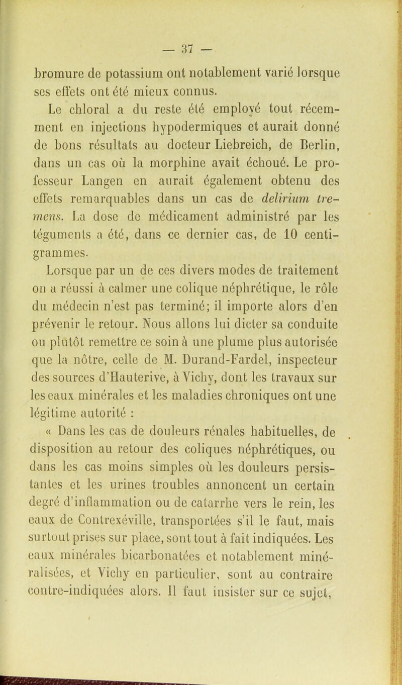 bromure de potassium ont notablement varié lorsque scs effets ont été mieux connus. Le chloral a du reste été employé tout récem- ment en injections hypodermiques et aurait donné de bons résultats au docteur Liebreich, de Berlin, dans un cas où la morphine avait échoué. Le pro- fesseur Langen en aurait également obtenu des effets remarquables dans un cas de delirium tre- mens. La dose de médicament administré par les téguments a été, dans ce dernier cas, de 10 centi- grammes. Lorsque par un de ces divers modes de traitement on a réussi à calmer une colique néphrétique, le rôle du médecin n’est pas terminé; il importe alors d’en prévenir le retour. Nous allons lui dicter sa conduite ou plutôt remettre ce soin à une plume plus autorisée que la nôtre, celle de M. Durand-Fardel, inspecteur des sources d’Ilauterive, à Vichy, dont les travaux sur les eaux minérales et les maladies chroniques ont une légitime autorité : « Dans les cas de douleurs rénales habituelles, de disposition au retour des coliques néphrétiques, ou dans les cas moins simples où les douleurs persis- tantes et les urines troubles annoncent un certain degré d’inflammation ou de catarrhe vers le rein, les eaux de Contrexéville, transportées s’il le faut, mais surtout prises sur place, sont tout à fait indiquées. Les eaux minérales bicarbonatées et notablement miné- ralisées, et Vichy en particulier, sont au contraire contre-indiquées alors. Il faut insister sur ce sujet,