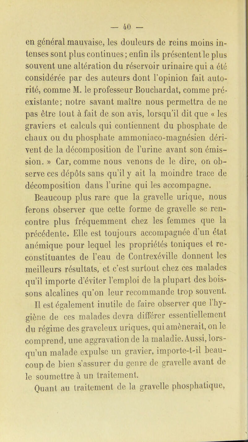 en général mauvaise, les douleurs de reins moins in- tenses sont plus continues; enfin ils présentent le plus souvent une altération du réservoir urinaire qui a été considérée par des auteurs dont l’opinion fait auto- rité, comme M. le professeur Boucliardat, comme pré- existante; notre savant maître nous permettra de ne pas être tout à fait de son avis, lorsqu’il dit que « les graviers et calculs qui contiennent du phosphate de chaux ou du phosphate ammoniaco-magnésien déri- vent de la décomposition de l’urine avant son émis- sion. » Car, comme nous venons de le dire, on ob- serve ces dépôts sans qu’il y ait la moindre trace de décomposition dans l’urine qui les accompagne. Beaucoup plus rare que la gravelle urique, nous ferons observer que cette forme de gravelle se ren- contre plus fréquemment chez les femmes que la précédente. Elle est toujours accompagnée d’un état anémique pour lequel les propriétés toniques et re- constituantes de l’eau de Contrexéville donnent les meilleurs résultats, et c’est surtout chez ces malades qu’il importe d’éviter l’emploi de la plupart des bois- sons alcalines qu’on leur recommande trop souvent. Il est également inutile de faire observer que 1 hy- giène de ces malades devra différer essentiellement du régime des graveleux uriques, qui amènerait, on le comprend, une aggravation de la maladie. Aussi, lors- qu’un malade expulse un gravier, importe-t-il beau- coup de bien s’assurer du genre de gravelle avant de le soumettre à un traitement. Quant au traitement de la gravelle phosphatique,