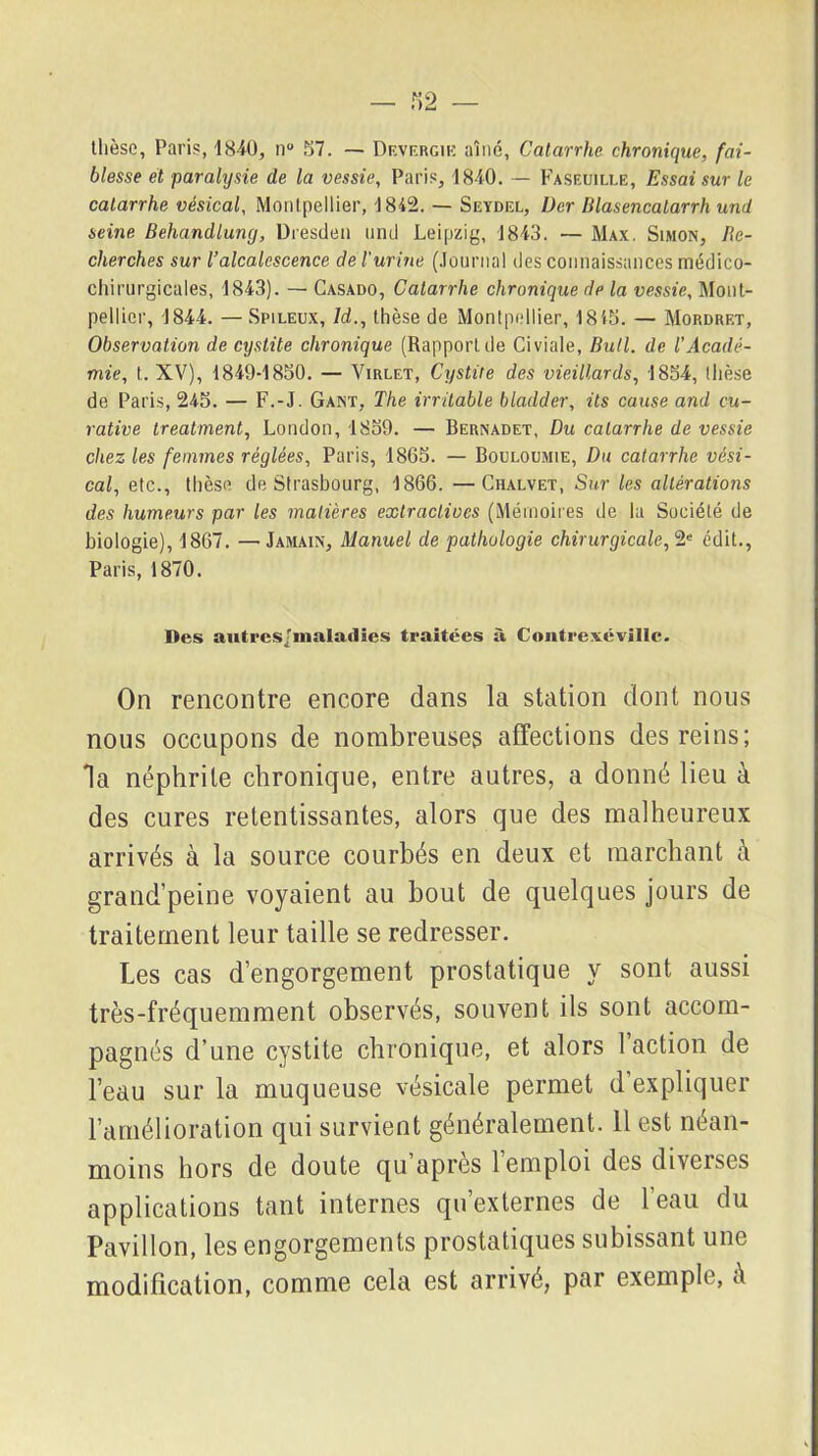 thèse, Paris, 1840, n° 57. — Df.vf.rgik aîné, Catarrhe chronique, fai- blesse et paralysie de la vessie, Paris, 1840. — Faseuili.e, Essai sur le catarrhe vésical, Montpellier, 1842. — Seydel, Der Blasencatarrh und seine Behandlung, Dresde» und Leipzig, 1843. — Max. Simon, Re- cherches sur l’alcalescence de l’urine (Journal des connaissances médico- chirurgicales, 1843). — Casado, Catarrhe chronique de la vessie, Mont- pellier, 1844. —Spileux, ld., thèse de Montpellier, 1845. — Mordret, Observation de cystite chronique (Rapport de Civiale, Bull, de l’Acadé- mie, t. XV), 1849-1850. — Virlet, Cystite des vieillards, 1854, thèse de Paris, 245. — F.-J. Gant, The irritable bladder, ils cause and cu- rative treaiment, London, 1859. — Bernadet, Du catarrhe de vessie chez les femmes réglées, Paris, 1865. — Bouloumie, Du catarrhe vési- cal, etc., thèse de Strasbourg, 1866. —Chalvet, Sur les altérations des humeurs par les matières extractives (Mémoires de la Société de biologie), 1867. —Jamain, Manuel de pathologie chirurgicale,2e édit., Paris, 1870. Des autres/maladies traitées à Contrexévillc. On rencontre encore dans la station dont nous nous occupons de nombreuses affections des reins; la néphrite chronique, entre autres, a donné lieu à des cures retentissantes, alors que des malheureux arrivés à la source courbés en deux et marchant à grand’peine voyaient au bout de quelques jours de traitement leur taille se redresser. Les cas d’engorgement prostatique y sont aussi très-fréquemment observés, souvent ils sont accom- pagnés d’une cystite chronique, et alors 1 action de l’eau sur la muqueuse vésicale permet d’expliquer l’amélioration qui survient généralement. Il est néan- moins hors de doute qu apres 1 emploi des diverses applications tant internes qu’externes de l’eau du Pavillon, les engorgements prostatiques subissant une modification, comme cela est arrivé, par exemple, à