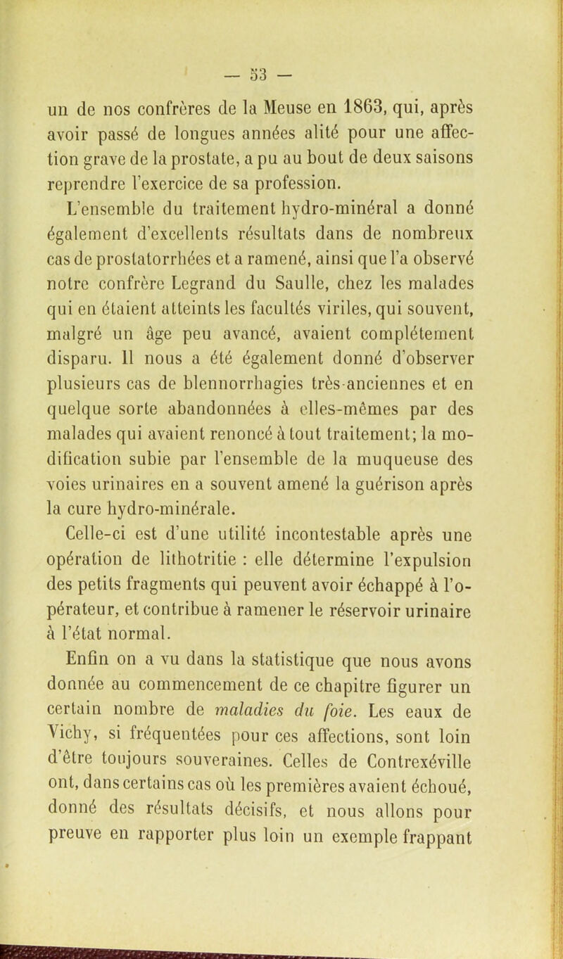 un de nos confrères de la Meuse en 1863, qui, après avoir passé de longues années alité pour une affec- tion grave de la prostate, a pu au bout de deux saisons reprendre l’exercice de sa profession. L’ensemble du traitement hydro-minéral a donné également d’excellents résultats dans de nombreux cas de prostatorrliées et a ramené, ainsi que l’a observé notre confrère Legrand du Saulle, chez les malades qui en étaient atteints les facultés viriles, qui souvent, malgré un âge peu avancé, avaient complètement disparu. 11 nous a été également donné d’observer plusieurs cas de blennorrhagies très-anciennes et en quelque sorte abandonnées à elles-mêmes par des malades qui avaient renoncé à tout traitement; la mo- dification subie par l’ensemble de la muqueuse des voies urinaires en a souvent amené la guérison après la cure hydro-minérale. Celle-ci est d’une utilité incontestable après une opération de lithotritie : elle détermine l’expulsion des petits fragments qui peuvent avoir échappé à l’o- pérateur, et contribue à ramener le réservoir urinaire à l’état normal. Enfin on a vu dans la statistique que nous avons donnée au commencement de ce chapitre figurer un certain nombre de maladies du foie. Les eaux de Vichy, si fréquentées pour ces affections, sont loin d être toujours souveraines. Celles de Contrexéville ont, dans certains cas où les premières avaient échoué, donné des résultats décisifs, et nous allons pour preuve en rapporter plus loin un exemple frappant