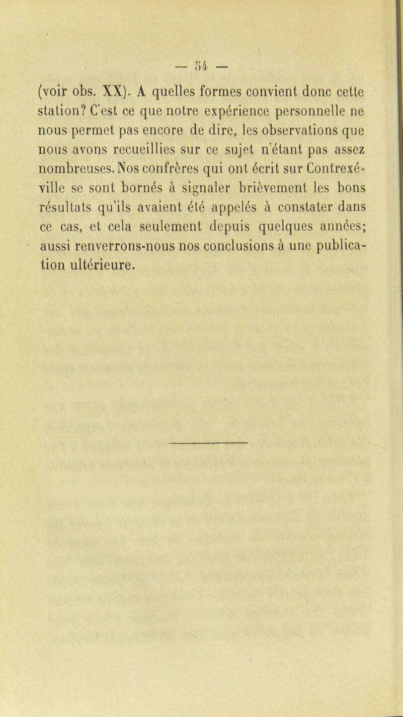 (voir obs. XX). A quelles formes convient donc cette station? C’est ce que notre expérience personnelle ne nous permet pas encore de dire, les observations que nous avons recueillies sur ce sujet n’étant pas assez nombreuses. Nos confrères qui ont écrit sur Contrexé- ville se sont bornés à signaler brièvement les bons résultats qu’ils avaient été appelés à constater dans ce cas, et cela seulement depuis quelques années; aussi renverrons-nous nos conclusions à une publica- tion ultérieure.