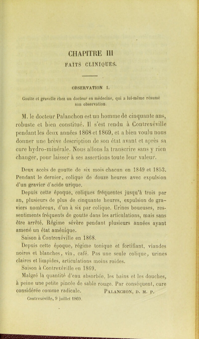 CHAPITRE 111 FAITS CLINIQUES. OBSERVATION I. Goutte et gravelle chez un docteur en médecine, qui a lui-même résumé son observation. M. le docteur Palanchon est un homme de cinquante ans, robuste et bien constitué. Il s’est rendu à Contrexéville pendant les deux années 1868 et 1869, et a bien voulu nous donner une brève description de son état avant et après sa cure hydro-minérale. Nous allons la transcrire sans y rien changer, pour laisser à ses assertions toute leur valeur. Deux accès de goutte de six mois chacun en 1849 et 1853. Pendant le dernier, colique de douze heures avec expulsion d’un gravier d'acide urique. Depuis cette époque, coliques fréquentes jusqu’à trois par an, plusieurs de plus de cinquante heures, expulsion de gra- viers nombreux, d’un à six par colique. Urines boueuses, res- sentiments fréquents de goutte dans les articulations, mais sans être arrêté. Régime sévère pendant plusieurs années ayant amené un état aménique. Saison à Contrexéville en 1868. Depuis cette époque, régime tonique et fortifiant, viandes noires et blanches, vin, café. Pas une seule colique, urines claires et limpides, articulations moins roides. Saison à Contrexéville en 1869. Malgré la quantité d’eau absorbée, les bains et les douches, à peine une petite pincée de sable rouge. Par conséquent, cure considérée comme radicale. Palanchon, d. m. p. Contrexéville, 9 juillet 1869.