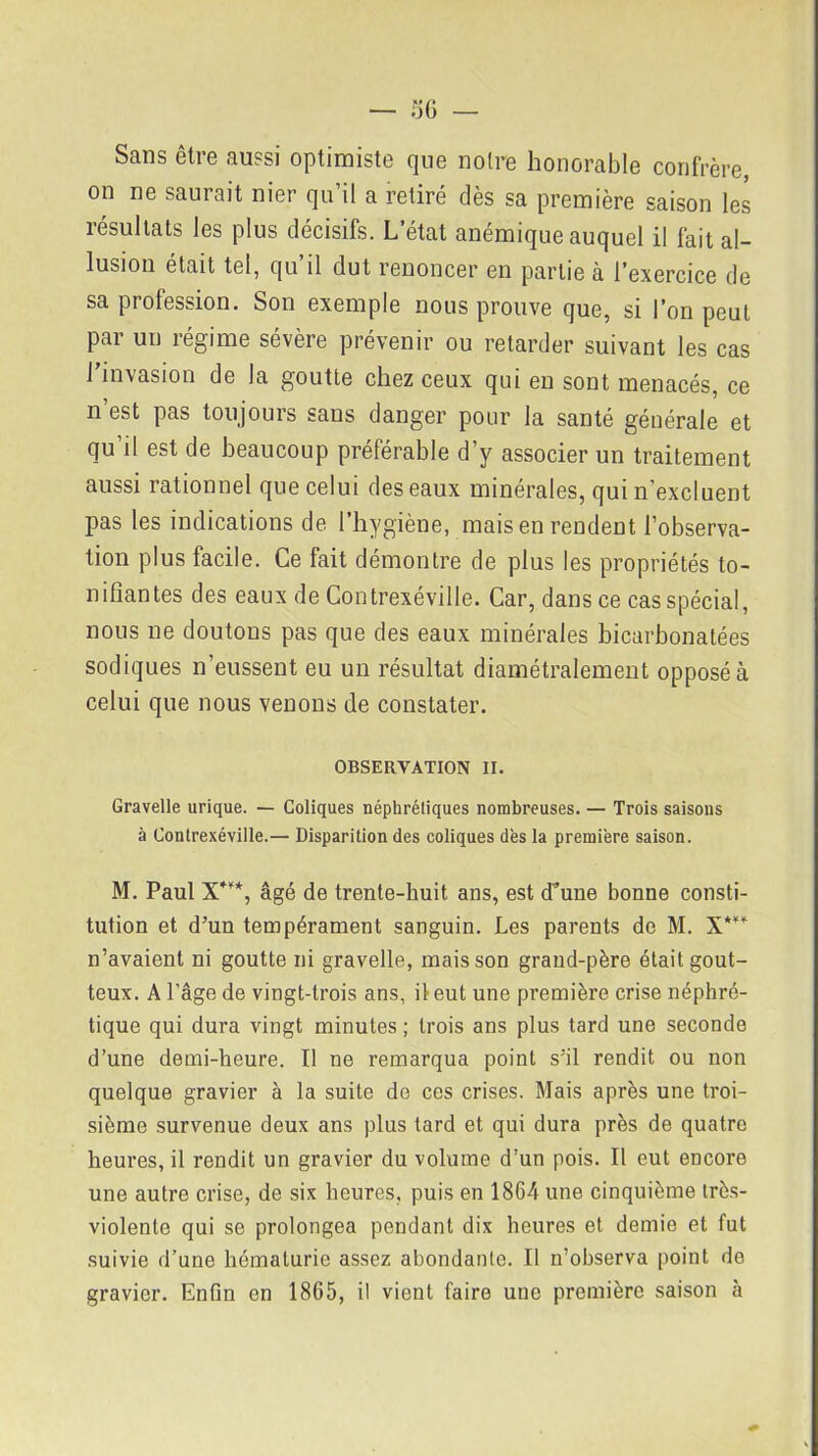 Sans être aussi optimiste que noire honorable confrère, on ne saurait nier qu’il a retiré dès sa première saison les résultats les plus décisifs. L’état anémique auquel il fait al- lusion était tel, qu il dut renoncer en partie à l’exercice de sa profession. Son exemple nous prouve que, si l’on peut par un régime sévère prévenir ou retarder suivant les cas l’invasion de la goutte chez ceux qui en sont menacés, ce n’est pas toujours sans danger pour la santé générale et qu’il est de beaucoup préférable d’y associer un traitement aussi rationnel que celui des eaux minérales, qui n'excluent pas les indications de l’hygiène, mais en rendent l’observa- tion plus facile. Ce fait démontre de plus les propriétés to- nifiantes des eaux de Contrexéville. Car, dans ce cas spécial, nous ne doutons pas que des eaux minérales bicarbonatées sodiques n’eussent eu un résultat diamétralement opposé à celui que nous venons de constater. OBSERVATION II. Gravelle urique. — Coliques néphrétiques nombreuses. — Trois saisons à Contrexéville.— Disparition des coliques dès la première saison. M. Paul X*“*, âgé de trente-huit ans, est d’une bonne consti- tution et d’un tempérament sanguin. Les parents de M. X*** n’avaient ni goutte ni gravelle, mais son grand-père était gout- teux. A l’âge de vingt-trois ans, il eut une première crise néphré- tique qui dura vingt minutes ; trois ans plus tard une seconde d’une demi-heure. Il ne remarqua point s’il rendit ou non quelque gravier à la suite de ces crises. Mais après une troi- sième survenue deux ans plus tard et qui dura près de quatre heures, il rendit un gravier du volume d’un pois. Il eut encore une autre crise, de six heures, puis en 1864 une cinquième très- violente qui se prolongea pendant dix heures et demie et fut suivie d’une hématurie assez abondante. Il n’observa point do gravier. Enfin en 1865, il vient faire une première saison à