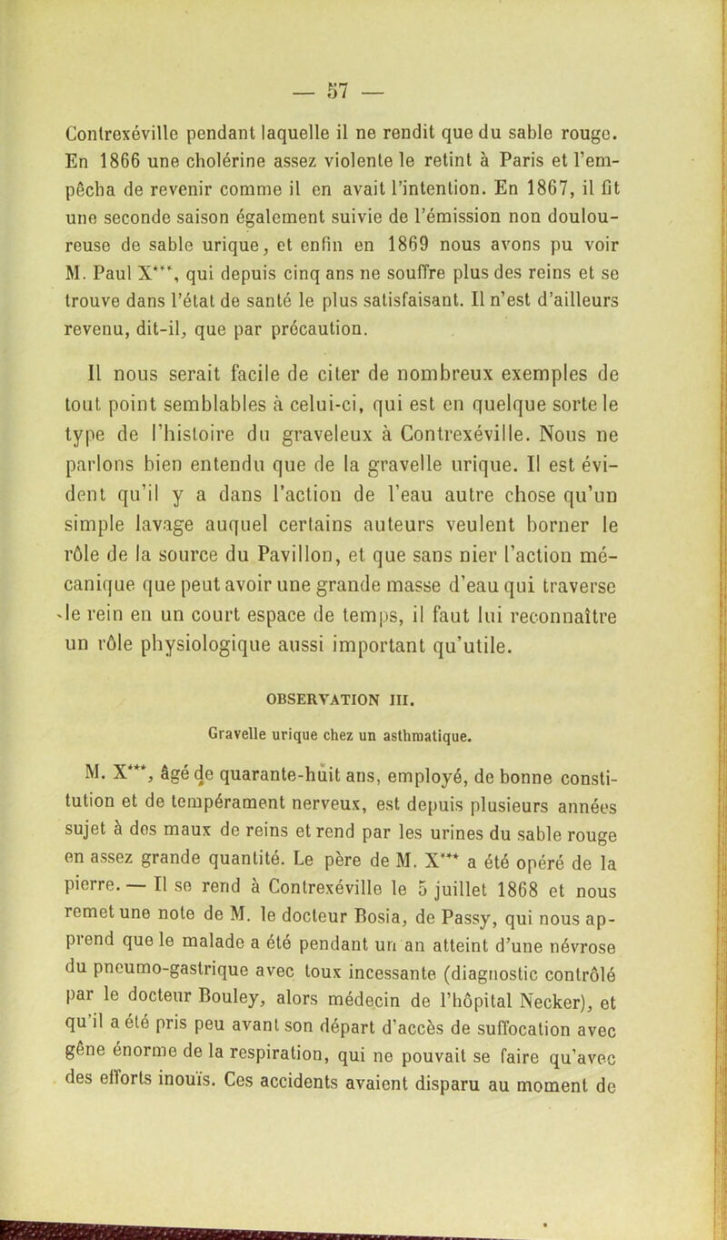 Conlrexéville pendant laquelle il ne rendit que du sable rouge. En 1866 une cholérine assez violente le retint à Paris et l’em- pêcha de revenir comme il en avait l’intention. En 1867, il fit une seconde saison également suivie de l’émission non doulou- reuse de sable urique, et enfin en 1869 nous avons pu voir M. Paul X**\ qui depuis cinq ans ne souffre plus des reins et se trouve dans l’état de santé le plus satisfaisant. Il n’est d’ailleurs revenu, dit-il, que par précaution. Il nous serait facile de citer de nombreux exemples de tout point semblables à celui-ci, qui est en quelque sorte le type de l'histoire du graveleux à Contrexéville. Nous ne parlons bien entendu que de la gravelle urique. Il est évi- dent qu’il y a dans l’action de l’eau autre chose qu’un simple lavage auquel certains auteurs veulent borner le rôle de la source du Pavillon, et que sans nier l’action mé- canique que peut avoir une grande masse d’eau qui traverse -le rein en un court espace de temps, il faut lui reconnaître un rôle physiologique aussi important qu’utile. OBSERVATION III. Gravelle urique chez un asthmatique. M. X***, âgé de quarante-huit ans, employé, de bonne consti- tution et de tempérament nerveux, est depuis plusieurs années sujet à dos maux de reins et rend par les urines du sable rouge en assez grande quantité. Le père de M. X’** a été opéré de la pierre.— Il se rend à Contrexéville le 5 juillet 1868 et nous remet une note de M. le docteur Bosia, de Passy, qui nous ap- piend que le malade a été pendant un an atteint d’une névrose du pneumo-gastrique avec toux incessante (diagnostic contrôlé par le docteur Bouley, alors médecin de l’hôpital Necker), et qu il a été pris peu avant son départ d’accès de suffocation avec gêne énorme de la respiration, qui ne pouvait se faire qu’avec des efforts inouïs. Ces accidents avaient disparu au moment de