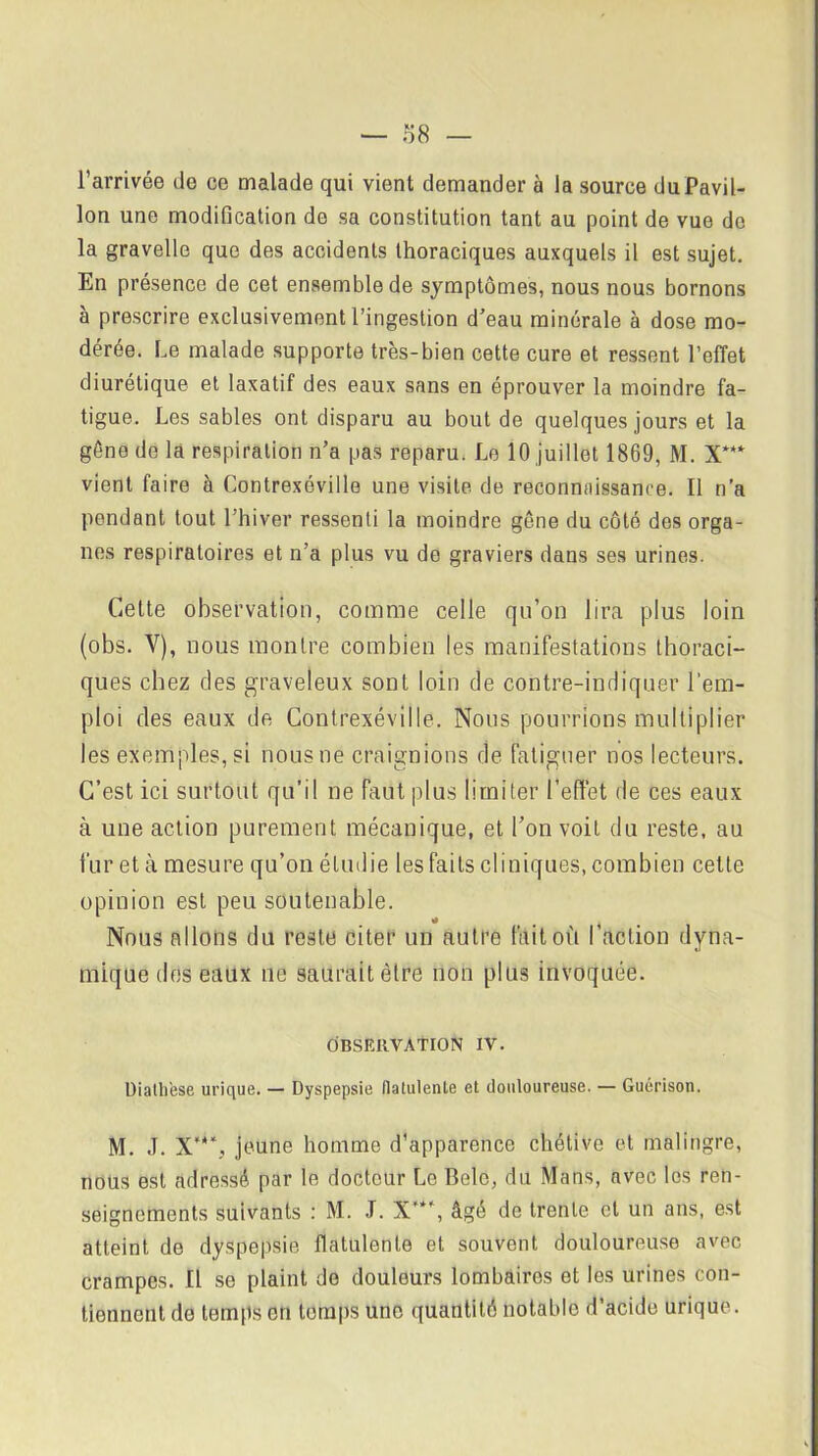 l’arrivée de ce malade qui vient demander à la source du Pavil- lon une modification de sa constitution tant au point de vue do la gravelle que des accidents thoraciques auxquels il est sujet. En présence de cet ensemble de symptômes, nous nous bornons à prescrire exclusivement l’ingestion d’eau minérale à dose mo- dérée. Le malade supporte très-bien cette cure et ressent l’effet diurétique et laxatif des eaux sans en éprouver la moindre fa- tigue. Les sables ont disparu au bout de quelques jours et la gêne de la respiration n’a pas reparu. Le 10 juillet 1869, M. X*** vient faire à Contrexéville une visite de reconnaissance. Il n’a pendant tout l’hiver ressenti la moindre gêne du côté des orga- nes respiratoires et n’a plus vu de graviers dans ses urines. Cette observation, comme celle qu’on lira plus loin (obs. V), nous montre combien les manifestations thoraci- ques chez des graveleux sont loin de contre-indiquer l’em- ploi des eaux de Contrexéville. Nous pourrions multiplier les exemples, si nousne craignions de fatiguer nos lecteurs. C’est ici surtout qu’il ne faut plus limiter l’effet de ces eaux à une action purement mécanique, et l’on voit du reste, au fur et à mesure qu’on étudie les faits cliniques, combien cette opinion est peu soutenable. Nous allons du reste citer un autre fait oit l’action dyna- mique des eaux ne saurait être non plus invoquée. OBSERVATION IV. üiathese urique. — Dyspepsie flatulenle et douloureuse. — Guérison. M. J. jeune homme d’apparence chétive et malingre, nous est adressé par le docteur Le Belc, du Mans, avec les ren- seignements suivants : M. J. X”*’, âgé de trente et un ans, est atteint de dyspepsie flatulente et souvent douloureuse avec crampes. Il se plaint de douleurs lombaires et les urines con- tiennent do temps on temps une quantité notable d’acide urique.