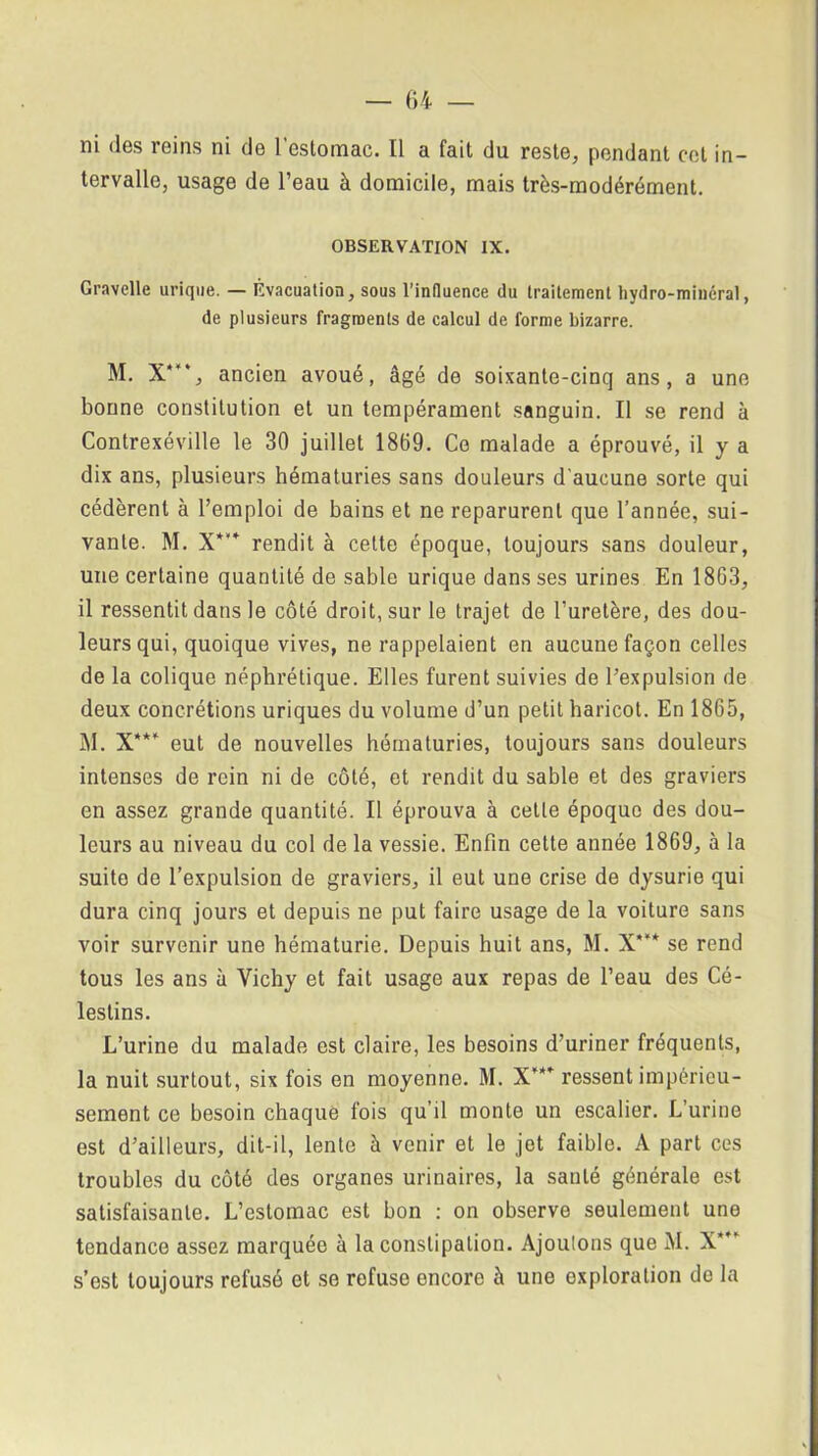 ni <les reins ni de l’estomac. Il a fait du reste, pendant cet in- tervalle, usage de l’eau à domicile, mais très-modérément. OBSERVATION IX. Gravelle urique. — Évacuation, sous l’influence du traitement hydro-minéral, de plusieurs fragments de calcul de forme bizarre. M. X’, ancien avoué, âgé de soixante-cinq ans, a une bonne constitution et un tempérament sanguin. Il se rend à Contrexéville le 30 juillet 1869. Ce malade a éprouvé, il y a dix ans, plusieurs hématuries sans douleurs d'aucune sorte qui cédèrent à l’emploi de bains et ne reparurent que l’année, sui- vante. M. X*”* rendit à celte époque, toujours sans douleur, une certaine quantité de sable urique dans ses urines En 1863, il ressentit dans le côté droit, sur le trajet de l’uretère, des dou- leurs qui, quoique vives, ne rappelaient en aucune façon celles de la colique néphrétique. Elles furent suivies de l’expulsion de deux concrétions uriques du volume d’un petit haricot. En 1865, M. X*** eut de nouvelles hématuries, toujours sans douleurs intenses de rein ni de côté, et rendit du sable et des graviers en assez grande quantité. Il éprouva à cette époque des dou- leurs au niveau du col de la vessie. Enfin cette année 1869, à la suite de l’expulsion de graviers, il eut une crise de dysurie qui dura cinq jours et depuis ne put faire usage de la voiture sans voir survenir une hématurie. Depuis huit ans, M. X”* se rend tous les ans à Vichy et fait usage aux repas de l’eau des Cé- lestins. L’urine du malade est claire, les besoins d’uriner fréquents, la nuit surtout, six fois en moyenne. M. X’*’ ressent impérieu- sement ce besoin chaque fois qu’il monte un escalier. L’urine est d’ailleurs, dit-il, lente à venir et le jet faible. A part ces troubles du côté des organes urinaires, la santé générale est satisfaisante. L’estomac est bon : on observe seulement une tendance assez marquée à la constipation. Ajoutons que M. X’ s’est toujours refusé et se refuse encore à une exploration do la