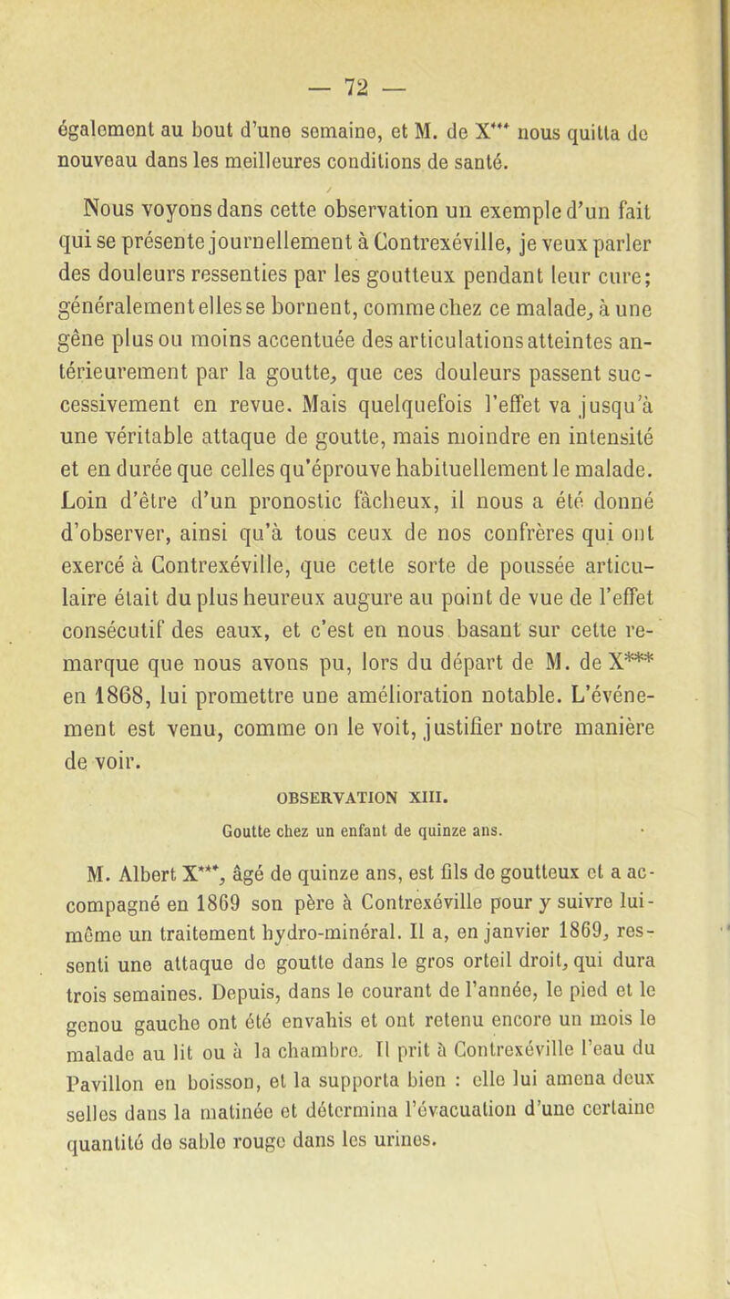 également au bout d’une semaine, et M. de X444 nous quitta de nouveau dans les meilleures conditions de santé. Nous voyons dans cette observation un exemple d’un fait qui se présente journellement à Contrexéville, je veux parler des douleurs ressenties par les goutteux pendant leur cure; généralement elles se bornent, comme chez ce malade, à une gêne plus ou moins accentuée des articulations atteintes an- térieurement par la goutte, que ces douleurs passent suc- cessivement en revue. Mais quelquefois l’effet va jusqu a une véritable attaque de goutte, mais moindre en intensité et en durée que celles qu’éprouve habituellement le malade. Loin d’être d’un pronostic fâcheux, il nous a été donné d’observer, ainsi qu’à tous ceux de nos confrères qui ont exercé à Contrexéville, que cette sorte de poussée articu- laire était du plus heureux augure au point de vue de l’effet consécutif des eaux, et c’est en nous basant sur cette re- marque que nous avons pu, lors du départ de M. de X*** en 1868, lui promettre une amélioration notable. L’événe- ment est venu, comme on le voit, justifier notre manière de voir. OBSERVATION XIII. Goutte chez un enfant de quinze ans. M. Albert X**4, âgé de quinze ans, est fils de goutteux et a ac- compagné en 1869 son père à Contrexéville pour y suivre lui - même un traitement hydro-minéral. Il a, en janvier 1869, res- sonti une attaque do goutte dans le gros orteil droit, qui dura trois semaines. Depuis, dans le courant de l’année, le pied et le genou gauche ont été envahis et ont retenu encore un mois le malade au lit ou à la chambre. Il prit à Contrexéville l’eau du Pavillon en boisson, et la supporta bien : elle lui amena deux selles dans la matinée et détermina l’évacuation d’une certaine quantité do sable rouge dans les urines.