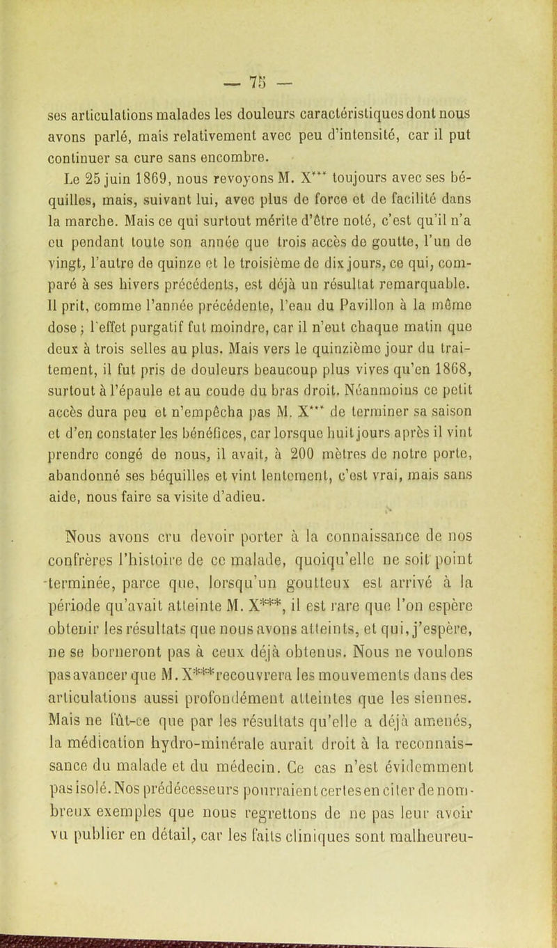 ses articulations malades les douleurs caractéristiques dont nous avons parlé, mais relativement avec peu d’intensité, car il put continuer sa cure sans encombre. Le 25 juin 1869, nous revoyons M. X*** toujours avec ses bé- quilles, mais, suivant lui, avec plus do force et de facilité dans la marche. Mais ce qui surtout mérite d’être noté, c’est qu’il n’a eu pendant toute son année que trois accès de goutte, l’un de vingt, l’autre de quinze et le troisième de dix jours, ce qui, com- paré à ses hivers précédents, est déjà un résultat remarquable. 11 prit, comme l’année précédente, l’eau du Pavillon à la meme dose ; l'effet purgatif fut moindre, car il n’eut chaque matin que deux à trois selles au plus. Mais vers le quinzième jour du trai- tement, il fut pris de douleurs beaucoup plus vives qu’en 1868, surtout à l’épaule et au coude du bras droit. Néanmoins ce petit accès dura peu et n’empêcha pas M. X**‘ de terminer sa saison cl d’en constater les bénéfices, car lorsque huit jours après il vint prendre congé de nous, il avait, à 200 mètres de notre porte, abandonné ses béquilles et vint lentement, c’est vrai, mais sans aide, nous faire sa visite d’adieu. N Nous avons cru devoir porter à la connaissance de nos confrères l’histoire de ce malade, quoiqu’elle ne soit point -terminée, parce que, lorsqu’un goutteux est arrivé à la période qu’avait atteinte M. X***, il est rare que l’on espère obtenir les résulfats que nous avons atteints, et qui, j’espère, ne se borneront pas à ceux déjà obtenus. Nous ne voulons pas avancer que M. X*** recouvrera les mouvements dans des articulations aussi profondément atteintes que les siennes. Mais ne fût-ce que par les résultats qu’elle a déjà amenés, la médication hydro-minérale aurait droit à la reconnais- sance du malade et du médecin. Ce cas n’est évidemment pas isolé. Nos prédécesseurs pourraient certes en citer de nom- breux exemples que nous regrettons de ne pas leur avoir vu publier en détail, car les faits cliniques sont raalheureu-