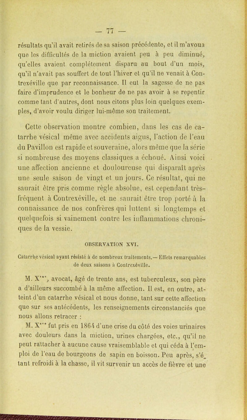 résultats qu’il avait retirés fie sa saison précédente, et il m’avoua que les difficultés de la miction avaient peu à peu diminué, qu’elles avaient complètement disparu au bout d’un mois, qu’il n’avait pas souffert de tout l’hiver et qu’il ne venait à Con- trexéville que par reconnaissance. Il eut la sagesse de ne pas faire d’imprudence et le bonheur de ne pas avoir à se repentir comme tant d’autres, dont nous citons plus loin quelques exem- ples, d’avoir voulu diriger lui-même son traitement. Cette observation montre combien, dans les cas de ca- tarrhe vésical même avec accidents aigus, l’action de l’eau du Pavillon est rapide et souveraine, alors même que la série si nombreuse des moyens classiques a échoué. Ainsi voici une affection ancienne et douloureuse qui disparaît après une seule saison de vingt et un jours. Ce résultat, qui ne saurait être pris comme règle absolue, est cependant très- fréquent à Contrexéville, et ne saurait être trop porté à la connaissance de nos confrères qui luttent si longtemps et quelquefois si vainement contre les inflammations chroni- ques de la vessie. OBSERVATION XVI. Catarrhe vésical ayant résisté à de nombreux traitements.— Effets remarquables de deux saisons à Contrexéville. M. X’“, avocat, âgé de trente ans, est tuberculeux, son père a d’ailleurs succombé à la même affection. Il est, en outre, at- teint d’un catarrhe vésical et nous donne, tant sur cette affection que sur ses antécédents, les renseignements circonstanciés que nous allons retracer : M. X*’* fut pris en 1864 d’une crise du côté des voies urinaires avec douleurs dans la miction, urines chargées, etc., qu’il ne peut rattacher à aucune cause vraisemblable et qui céda à l’em- ploi de l’eau de bourgeons de sapin en boisson. Peu après, s’é_ tant refroidi à la chasse, il vit survenir un accès de fièvre et uno