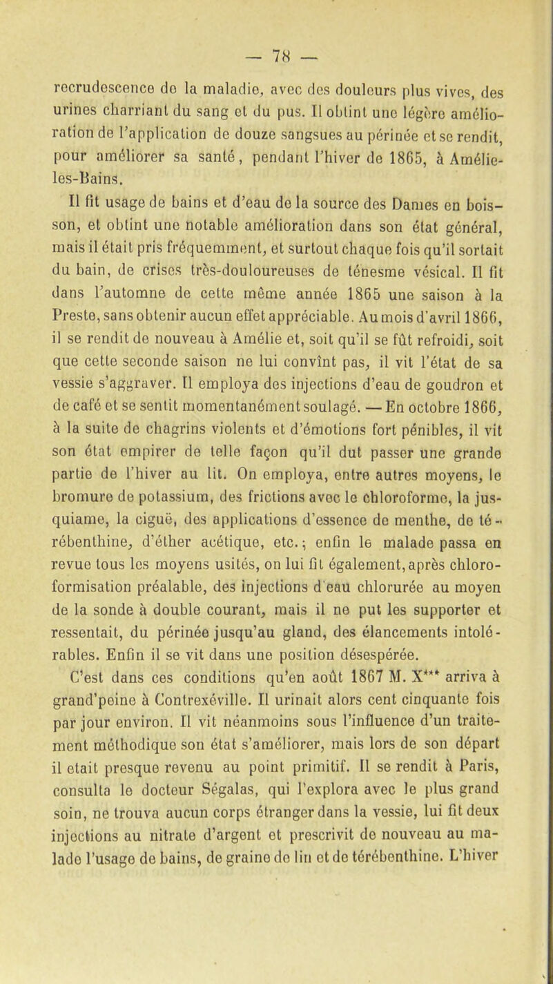 recrudescence do la maladie, avec des douleurs plus vives, des urines charriant du sang et du pus. Il obtint une légère amélio- ration de l’application de douze sangsues au périnée et se rendit, pour améliorer sa santé, pendant l’hiver de 1865, à Amélie- les-Bains. Il fit usage de bains et d’eau de la source des Dames en bois- son, et obtint une notable amélioration dans son état général, mais il était pris fréquemment, et surtout chaque fois qu’il sortait du bain, de crises très-douloureuses de ténesme vésical. Il fit dans l’automne de cette môme année 1865 une saison à la Preste, sans obtenir aucun effet appréciable. Au mois d’avril 1866, il se rendit de nouveau à Amélie et, soit qu’il se fût refroidi, soit que cette seconde saison ne lui convînt pas, il vit l’état de sa vessie s’aggraver. Il employa des injections d’eau de goudron et de café et se sentit momentanément soulagé. — En octobre 1866, à la suite de chagrins violents et d’émotions fort pénibles, il vit son état empirer de telle façon qu’il dut passer une grande partie de l’hiver au lit. On employa, entre autres moyens, le bromure de potassium, des frictions avec le chloroforme, la jus- quiame, la ciguë, des applications d’essence de menthe, do té- rébenthine, d’éther acétique, etc.; enfin le malade passa en revue tous les moyens usités, on lui fil également,après chloro- formisation préalable, des injections d eau chlorurée au moyen de la sonde à double courant, mais il ne put les supporter et ressentait, du périnée jusqu’au gland, des élancements intolé- rables. Enfin il se vit dans une position désespérée. C’est dans ces conditions qu’en août 1867 M. X*** arriva à grand’peine à Contrexéville. Il urinait alors cent cinquante fois par jour environ. Il vit néanmoins sous l’influence d’un traite- ment méthodique son état s’améliorer, mais lors de son départ il était presque revenu au point primitif. Il se rendit à Paris, consulta le docteur Ségalas, qui l’explora avec le plus grand soin, ne trouva aucun corps étranger dans la vessie, lui fit deux injections au nitrate d’argent ot prescrivit de nouveau au ma- lado l’usage de bains, do graine do lin ot de térébenthine. L’hiver