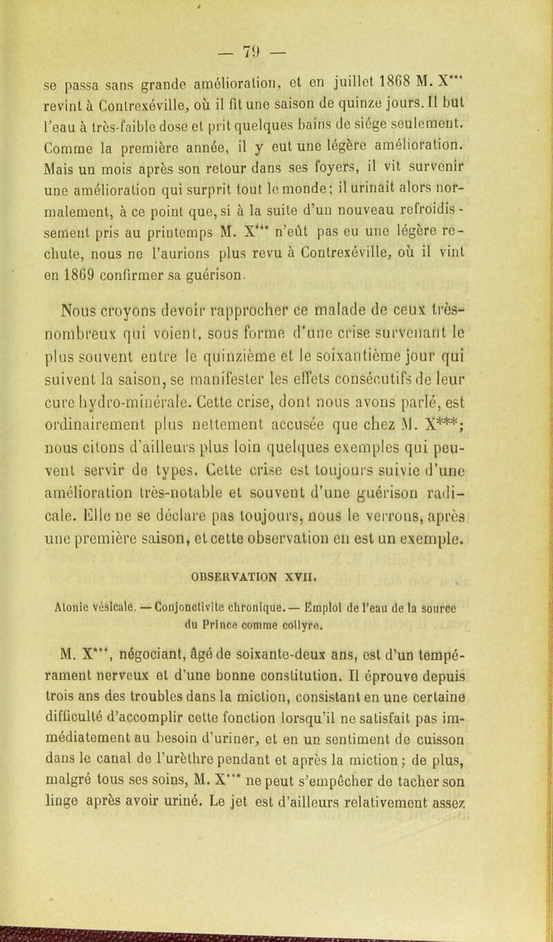 se passa sans grande amélioration, et en juillet 1808 M. X revint à Contrexéville, où il fit une saison de quinze jours. Il but beau à très-faible dose et prit quelques bains de siège seulement. Comme la première année, il y eut une légère amélioration. Mais un mois après son retour dans ses foyers, il vit survenir une amélioration qui surprit tout le monde ; il urinait alors nor- malement, à ce point que,si à la suite d’un nouveau refroidis- sement pris au printemps M. X*“ n’eût pas eu une légère re- chute, nous ne l’aurions plus revu à Contrexéville, où il vint en 1869 confirmer sa guérison. Nous croyons devoir rapprocher ce malade de ceux Ircs- nombreux qui voient, sous forme d’une crise survenant le plus souvent entre le quinzième et le soixantième jour qui suivent la saison, se manifester les effets consécutifs de leur cure hydro-minérale. Cette crise, dont nous avons parlé, est ordinairement plus nettement accusée que chez .M. X***; nous citons d’ailleurs plus loin quelques exemples qui peu- vent servir de types. Cette crise est toujours suivie d’une amélioration très-notable et souvent d’une guérison radi- cale. Mlle ne se déclare pas toujours, nous le verrons, après une première saison, et cette observation en est un exemple. OBSERVATION XVII. Alonie vésicale. — Conjonctivite chronique. — Emploi de l’eau de ta source du Prince comme collyre. M. X***, négociant, âgé de soixante-deux ans, est d’un tempé- rament nerveux et d’uno bonne constitution. Il éprouve depuis trois ans des troubles dans la miction, consistant en une certaine difficulté d’accomplir cette fonction lorsqu’il ne satisfait pas im- médiatement au besoin d’uriner, et en un sentiment de cuisson dans le canal de l’urèthre pendant et après la miction; de plus, malgré tous ses soins, M. X* ne peut s’empêcher de tacher son linge après avoir uriné. Le jet est d’ailleurs relativement assez