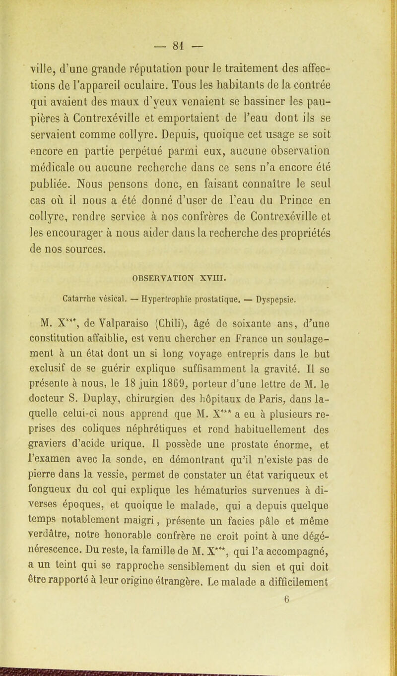 ville, d’une grande réputation pour le traitement des affec- tions de l’appareil oculaire. Tous les habitants de la contrée qui avaient des maux d’yeux venaient se bassiner les pau- pières à Contrexéville et emportaient de l’eau dont ils se servaient comme collyre. Depuis, quoique cet usage se soit encore en partie perpétué parmi eux, aucune observation médicale ou aucune recherche dans ce sens n’a encore été publiée. Nous pensons donc, en faisant connaître le seul cas où il nous a été donné d’user de l’eau du Prince en collyre, rendre service cà nos confrères de Contrexéville et les encourager à nous aider dans la recherche des propriétés de nos sources. OBSERVATION XVIII. Catarrhe vésical. — Hypertrophie prostatique. — Dyspepsie. M. X***, de Valparaiso (Chili), âgé do soixante ans, d’une constitution affaiblie, est venu chercher en France un soulage- ment à un état dont un si long voyage entrepris dans le but exclusif de se guérir explique suffisamment la gravité. Il so présente à nous, le 18 juin 1869, porteur d’une lettre de M. le docteur S. Duplay, chirurgien des hôpitaux do Paris, dans la- quelle celui-ci nous apprend que M. X*** a eu à plusieurs re- prises des coliques néphrétiques et rend habituellement des graviers d’acide urique. 11 possède une prostate énorme, et l’examen avec la sonde, en démontrant qu’il n’existe pas de pierre dans la vessie, permet de constater un état variqueux et fongueux du col qui explique les hématuries survenues à di- verses époques, et quoique le malade, qui a depuis quelque temps notablement maigri, présente un faciès pâle et môme verdâtre, notre honorable confrère ne croit point à une dégé- nérescence. Du reste, la famille de M. X***, qui l’a accompagné, a un teint qui se rapproche sensiblement du sien et qui doit être rapporté à leur origine étrangère, Le malade a difficilement