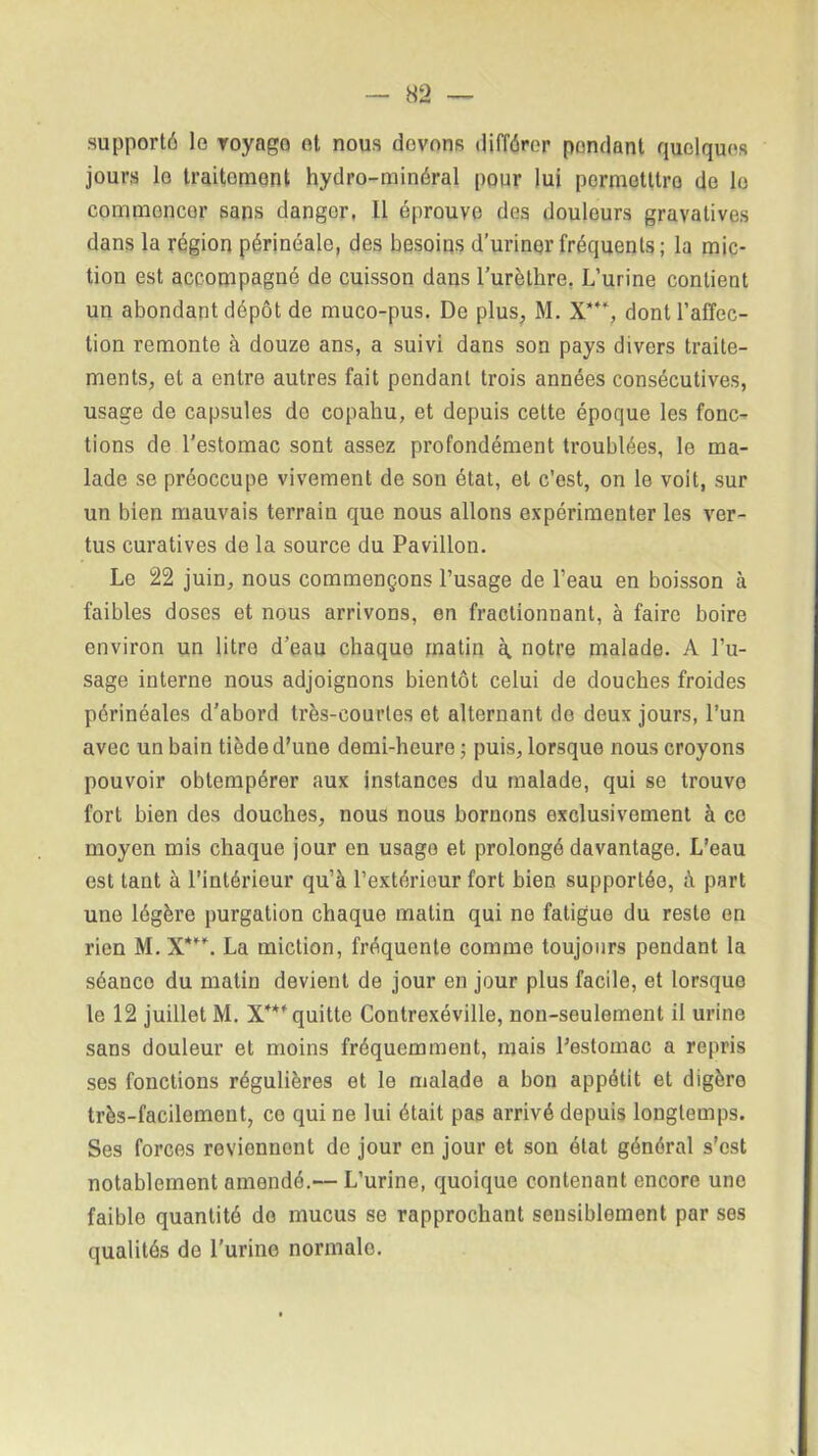 supporté le voyage et nous (lovons différer pondant quelques jours le traitement hydro-minéral pour lui permetttro de lo commencer sans danger, 11 éprouve des douleurs gravatives dans la région périnéale, des besoins d’uriner fréquents ; la mic- tion est accompagné de cuisson dans l’urèthre. L’urine contient un abondant dépôt de muco-pus. De plus, M. X*4‘, dont l’affec- tion remonte à douze ans, a suivi dans son pays divers traite- ments, et a entre autres fait pendant trois années consécutives, usage de capsules de copahu, et depuis cette époque les fonc- tions de l’estomac sont assez profondément troublées, le ma- lade se préoccupe vivement de son état, et c’est, on le voit, sur un bien mauvais terrain que nous allons expérimenter les ver- tus curatives de la source du Pavillon. Le 22 juin, nous commençons l’usage de l’eau en boisson à faibles doses et nous arrivons, en fractionnant, à faire boire environ un litre d’eau chaque matin à notre malade. A l’u- sage interne nous adjoignons bientôt celui de douches froides périnéales d'abord très-courtes et alternant de deux jours, l’un avec un bain tiède d’une demi-heure ; puis, lorsque nous croyons pouvoir obtempérer aux instances du malade, qui se trouve fort bien des douches, nous nous bornons exclusivement à ce moyen mis chaque jour en usago et prolongé davantage. L’eau est tant à l’intérieur qu’à l’extérieur fort bien supportée, à part une légère purgation chaque matin qui ne fatigue du reste en rien M.X*. La miction, fréquente comme toujours pendant la séanco du matin devient de jour en jour plus facile, et lorsque le 12 juillet M. X**' quitte Contrexéville, non-seulement il urine sans douleur et moins fréquemment, mais l’estomac a repris ses fonctions régulières et le malade a bon appétit et digère très-facilement, ce qui ne lui était pas arrivé depuis longtemps. Ses forces reviennent de jour en jour et son état général s’est notablement amendé.— L’urine, quoique contenant encore une faible quantité do mucus se rapprochant sensiblement par ses qualités de l’urine normale.