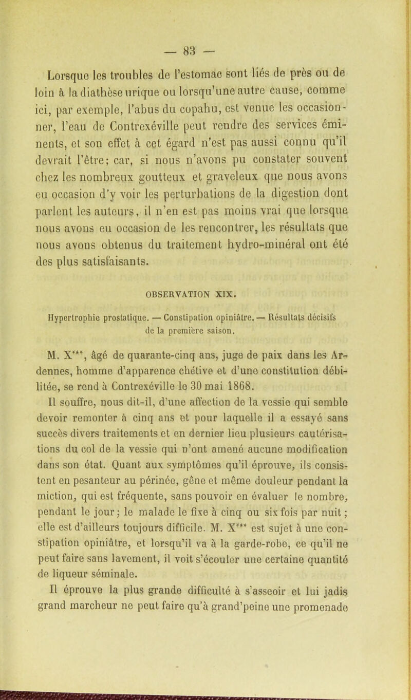 Lorsque les troubles de l’estomac sont liés de près ou de loin à la diathèse urique ou lorsqu’une autre cause, comme ici, par exemple, l’abus du copahu, est venue les occasion- ner, l’eau de Contrexéville peut rendre des services émi- nents, et son effet à cet égard n’est pas aussi connu qu’il devrait l’être; car, si nous n’avons pu constater souvent chez les nombreux goutteux et graveleux que nous avons eu occasion d’y voir les perturbations de la digestion dont parlent les auteurs, il n’en est pas moins vrai que lorsque nous avons eu occasion de les rencontrer, les résultats que nous avons obtenus du traitement hydro-minéral ont été des plus satisfaisants. OBSERVATION XIX. Hypertrophie prostatique. — Constipation opiniâtre. — Résultats décisifs de la première saison. M. X**% âgé de quarante-cinq ans, juge de paix dans les Ar- dennes, homme d’apparence chétive et d’une constituliou débi- litée, se rend à Contrexéville le 30 mai 18G8. Il souffre, nous dit-il, d’une affection de la vessio qui semble devoir remonter à cinq ans et pour laquelle il a essayé sans succès divers traitements et en dernier lieu plusieurs cautérisa- tions du col de la vessie qui n’ont amené aucune modification dans son état. Quant aux symptômes qu’il éprouve, ils consis- tent en pesanteur au périnée, gêne et même douleur pendant la miction, qui est fréquente, sans pouvoir en évaluer le nombre, pendant le jour; le malade le fixe à cinq ou six fois par nuit ; elle est d’ailleurs toujours difficile. M. X*** est sujet à une con- stipation opiniâtre, et lorsqu’il va à la garde-robe, ce qu’il ne peut faire sans lavement, il voit s’écouler une certaine quantité de liqueur séminale. Il éprouve la plus grande difficulté à s’asseoir et lui jadis grand marcheur ne peut faire qu’à grand’peine une promenade I