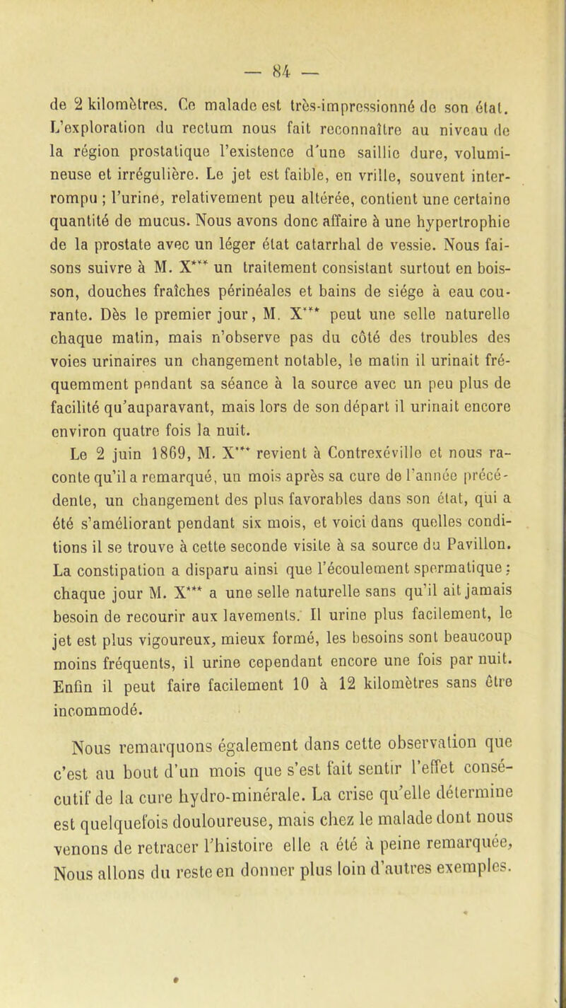 de 2 kilomètres. Ce malade est très-impressionné do son étal. L’oxploration du rectum nous fait reconnaître au niveau de la région prostatique l’existence d’une saillie dure, volumi- neuse et irrégulière. Le jet est faible, en vrille, souvent inter- rompu ; l’urine, relativement peu altérée, contient une certaino quantité de mucus. Nous avons donc affaire à une hypertrophie de la prostate avec un léger état catarrhal de vessie. Nous fai- sons suivre à M. X*** un traitement consistant surtout en bois- son, douches fraîches périnéales et bains de siège à eau cou- rante. Dès le premier jour, M. X’”* peut une selle naturelle chaque malin, mais n’observe pas du côté des troubles des voies urinaires un changement notable, le malin il urinait fré- quemment pondant sa séance à la source avec un peu plus de facilité qu’auparavant, mais lors de son départ il urinait encore environ quatre fois la nuit. Le 2 juin 1869, M. X'** revient à Contrexévillo et nous ra- conte qu’il a remarqué, un mois après sa cure de l’année précé- dente, un changement des plus favorables dans son état, qui a été s’améliorant pendant six mois, et voici dans quelles condi- tions il se trouve à cette seconde visite à sa source du Pavillon. La constipation a disparu ainsi que l’écoulement spermatique : chaque jour M. X*** a une selle naturelle sans qu’il ait jamais besoin de recourir aux lavements. Il urine plus facilement, le jet est plus vigoureux, mieux formé, les besoins sont beaucoup moins fréquents, il urine cependant encore une fois par nuit. Enfin il peut faire facilement 10 à 12 kilomètres sans être incommodé. Nous remarquons également dans cette observation que c'est au bout d’un mois que s est tait sentir 1 effet conse- cutif de la cure hydro-minérale. La crise qu’elle détermine est quelquefois douloureuse, mais chez le malade dont nous venons de retracer l'histoire elle a ele a peine remarquée* Nous allons du reste en donner plus loin d’autres exemples.