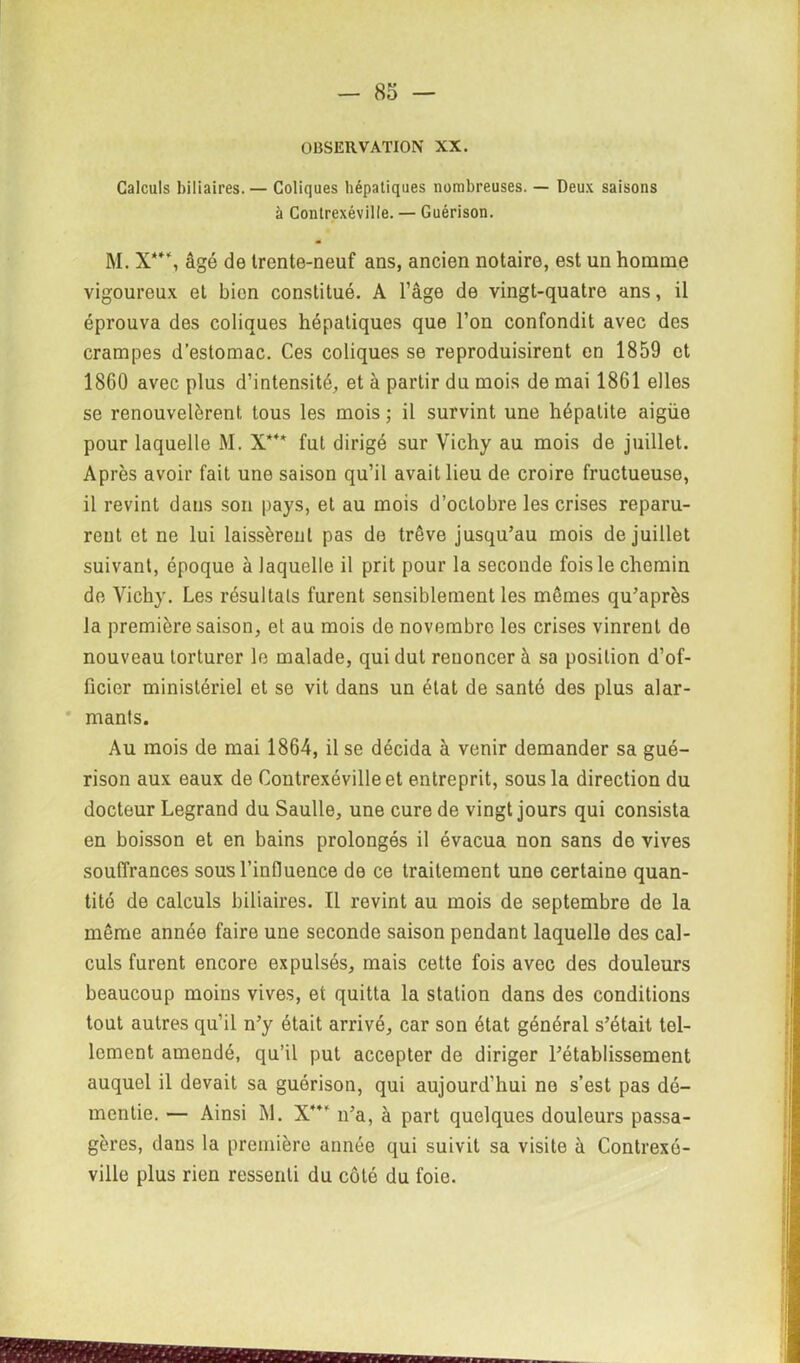 OBSERVATION XX. Calculs biliaires.— Coliques hépatiques nombreuses. — Deux saisons à Contrexéville. — Guérison. M. X**\ âgé de Irente-neuf ans, ancien notaire, est un homme vigoureux et bien constitué. A l’âge de vingt-quatre ans, il éprouva des coliques hépatiques que l’on confondit avec des crampes d’estomac. Ces coliques se reproduisirent en 1859 et 1860 avec plus d’intensité, et à partir du mois de mai 1861 elles se renouvelèrent tous les mois ; il survint une hépatite aigüe pour laquelle M. X*** fut dirigé sur Vichy au mois de juillet. Après avoir fait une saison qu’il avait lieu de croire fructueuse, il revint dans son pays, et au mois d’octobre les crises reparu- rent et ne lui laissèrent pas de trêve jusqu’au mois de juillet suivant, époque à laquelle il prit pour la seconde fois le chemin de Vichy. Les résultats furent sensiblement les mêmes qu’après la première saison, et au mois de novembre les crises vinrent de nouveau torturer le malade, qui dut renoncer à sa position d’of- ficier ministériel et se vit dans un état de santé des plus alar- mants. Au mois de mai 1864, il se décida à venir demander sa gué- rison aux eaux de Contrexéville et entreprit, sous la direction du docteur Legrand du Saulle, une cure de vingt jours qui consista en boisson et en bains prolongés il évacua non sans do vives souffrances sous l’infiuence de ce traitement une certaine quan- tité de calculs biliaires. Il revint au mois de septembre de la même année faire une seconde saison pendant laquelle des cal- culs furent encore expulsés, mais cette fois avec des douleurs beaucoup moins vives, et quitta la station dans des conditions tout autres qu’il n’y était arrivé, car son état général s’était tel- lement amendé, qu’il put accepter de diriger l’établissement auquel il devait sa guérison, qui aujourd’hui no s’est pas dé- mentie. — Ainsi M. X”’ n’a, à part quelques douleurs passa- gères, dans la première année qui suivit sa visite à Contrexé- ville plus rien ressenti du côté du foie.
