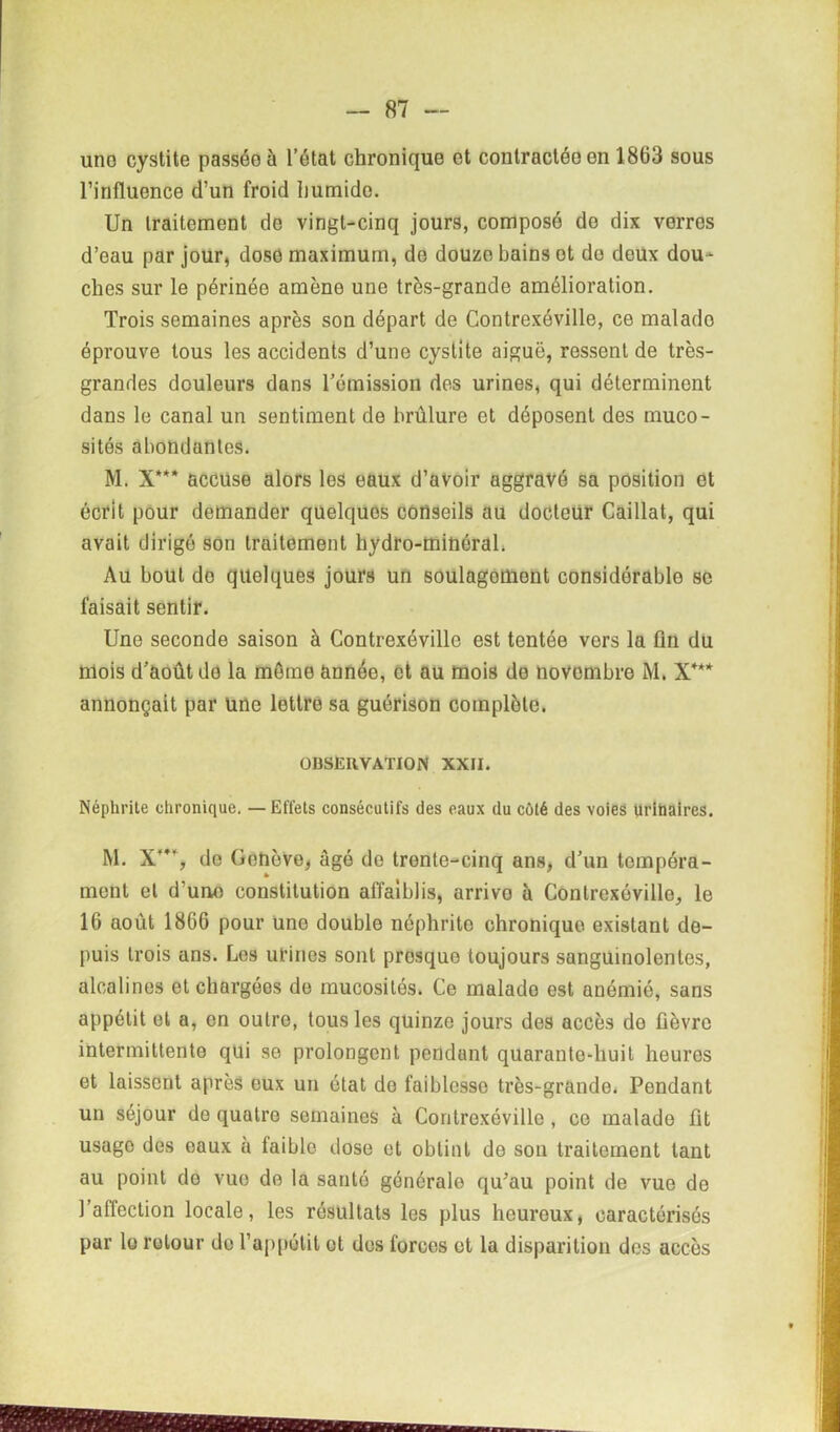 uno cystite passée à l’état chronique et contractée en 1863 sous l’influence d’un froid humide. Un traitement de vingt-cinq jours, composé de dix verres d’eau par jour, dose maximum, do douze bains ot do deux dou- ches sur le périnée amène une très-grande amélioration. Trois semaines après son départ de Contrexéville, ce malado éprouve tous les accidents d’une cystite aiguë, ressent de très- grandes douleurs dans l’émission des urines, qui déterminent dans le canal un sentiment de brûlure et déposent des muco- sités abondantes. M. X*** accuse alors les eaux d’avoir aggravé sa position ot écrit pour demander quelques conseils au docteur Caillat, qui avait dirigé son traitement hydro-minéral. Au bout do quelques jours un soulagement considérable se faisait sentir. Une seconde saison à Contrexéville est tentée vors la fin du mois d’août de la môme année, et au mois de novembre M. X*** annonçait par Une lettre sa guérison complète. OBSERVATION XXII. Néphrite chronique. — Effets consécutifs des eaux du côté des voies urinaires. M. X**% do Genève, âgé de trente-cinq ans, d’un tempéra- ment et d’uno constitution affaiblis, arrive à Contrexéville, le 16 août 1866 pour uno double néphrite chronique existant de- puis trois ans. Les urines sont presque toujours sanguinolentes, alcalines et chargées de mucosités. Ce malado est anémié, sans appétit et a, en outre, tous les quinze jours des accès do fièvre intermittente qui se prolongent pendant quarante-huit heures et laissent après eux un état de faiblesse très-grande. Pendant un séjour de quatre semaines à Contrexéville , ce malade fit usage des eaux a faible dose et obtint de son traitement tant au point de vue do la santé générale qu’au point de vue de l’affection locale, les résultats les plus heureux, caractérisés par le retour de l’appétit ot des forces et la disparition des accès