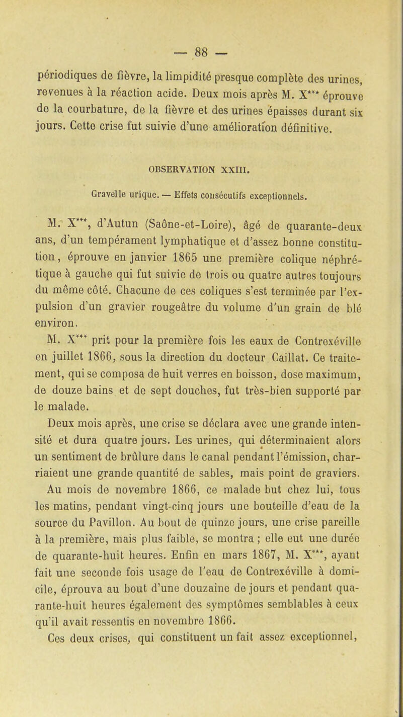 périodiques de fièvre, la limpidité presque complète des urines, revenues à la réaction acide. Deux mois après M. X*** éprouve de la courbature, de la fièvre et des urines épaisses durant six jours. Cetto crise fut suivie d’une amélioration définitive. OBSERVATION XXIII. Gravelle urique. — Effets consécutifs exceptionnels. M. X *, d’Autun (Saône-et-Loire), âgé de quarante-deux ans, d’un tempérament lymphatique et d’assez bonne constitu- tion, éprouve en janvier 1865 une première colique néphré- tique à gauche qui fut suivie de trois ou quatre autres toujours du môme côté. Chacune de ces coliques s’est terminée par l’ex- pulsion d’un gravier rougeâtre du volume d’un grain de blé environ. M. X*** prit pour la première fois les eaux de Conlroxéville en juillet 1866, sous la direction du docteur Caillat. Ce traite- ment, qui se composa de huit verres en boisson, dose maximum, de douze bains et de sept douches, fut très-bien supporté par le malade. Deux mois après, une crise se déclara avec une grande inten- sité et dura quatre jours. Les urines, qui déterminaient alors un sentiment de brûlure dans le canal pendant l’émission, char- riaient une grande quantité de sables, mais point de graviers. Au mois de novembre 1866, ce malade but chez lui, tous les matins, pendant vingt-cinq jours une bouteille d’eau de la source du Pavillon. Au bout de quinze jours, une crise pareille à la première, mais plus faible, se montra ; elle eut une durée de quarante-huit heures. Enfin en mars 1867, M. X***, ayant fait une seconde fois usage do l’eau de Conlrexéville à domi- cile, éprouva au bout d’une douzaine de jours et pendant qua- rante-huit heures également des symptômes semblables à ceux qu’il avait ressentis en novembre 1866. Ces deux crises, qui constituent un fait assez exceptionnel,