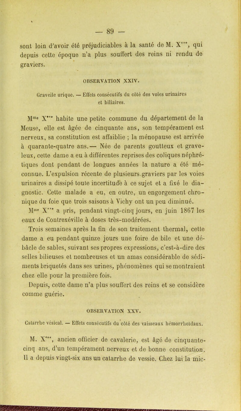 sont loin d'avoir été préjudiciables à la santé de M. X'*, qui depuis cette époque n’a plus souffert des reins ni rendu de graviers. OBSERVATION XXIV. Graveile urique. — Effets consécutifs du côté des voies urinaires et biliaires. Mme X*¥* habite une petite commune du département de la Meuse, elle est âgée de cinquante ans, son tempérament est nerveux, sa constitution est affaiblie ; la ménopause est arrivée à quarante-quatre ans.— Née de parents goutteux et grave- leux, cette dame a eu à différentes reprises des coliques néphré- tiques dont pendant de longues années la nature a été mé- connue. L’expulsion récente do plusieurs graviers par les voies urinaires a dissipé toute incertitude à ce sujet et a fixé le dia- gnostic. Cette malade a eu, en outre, un engorgement chro- nique du foie que trois saisons à Vichy ont un peu diminué. Mme X** a pris, pendant vingt-cinq jours, en juin 1867 les eaux de Conlrexéville à doses très-modérées. Trois semaines après la fin de son traitement thermal, cette dame a eu pendant quinze jours une foire de bile et une dé- bâcle de sables, suivant ses propres expressions, c’est-à-dire des selles bilieuses et nombreuses et un amas considérable de sédi- ments briquetés dans ses urines, phénomènes qui se montraient chez elle pour la première fois. Depuis, cette dame n’a plus souffert des reins et se considère comme guérie. OBSERVATION XXV. Calarrbe vésical. — Effets consécutifs du côté des vaisseaux hémorrlioïdaux. M. X***, ancien officier de cavalerie, est âgé de cinquante- cinq ans, d’un tempérament nerveux et de bonne constitution. U a depuis vingt-six ans un catarrhe de vessie. Chez lui la mic-