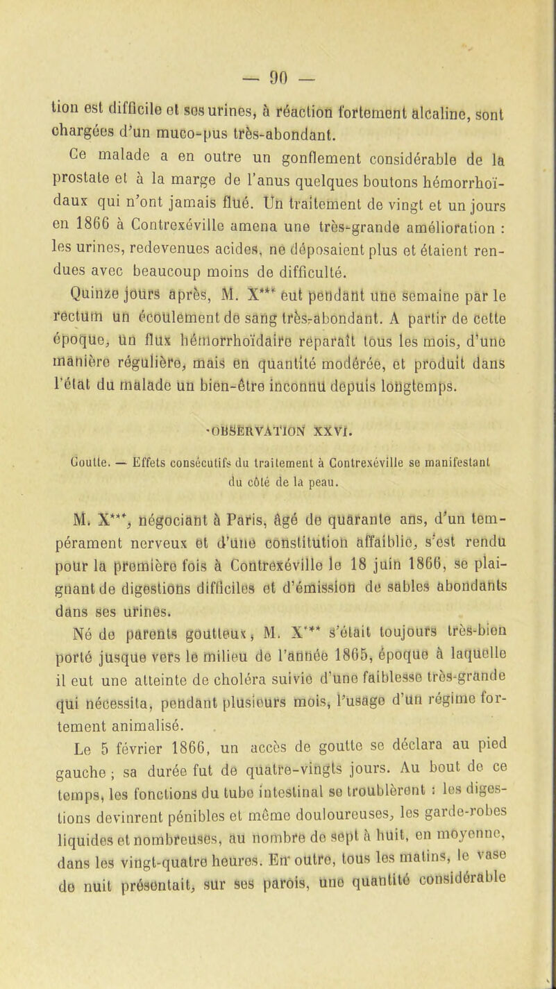 tion est difficile et ses urines, à réaction fortement alcaline, sont chargées d’un muco-pus très-abondant. Ce malade a en outre un gonflement considérable de la prostate et à la marge de l’anus quelques boutons hémorrkoï- daux qui n ont jamais flué. Un traitement de vingt et un jours en 1866 à Contrexévillo amena une très-grande amélioration : les urines, redevenues acides, ne déposaient plus et étaient ren- dues avec beaucoup moins de difficulté. Quinze jours après, M. X**” eut pendant une semaine par le rectum un écoulement de sang trèsrabondant. A partir de cette époque, un flux hémorrhoïdaire reparaît tous les mois, d’une manière régulière, mais en quantité modérée, et produit dans l’état du malade un bien-être inconnu depuis longtemps. •OBSERVATION XXVI. Goutte. — Effets consécutifs du traitement à Contrexéville se manifestant du côté de la peau. M. X***, négociant à Paris, âgé de quarante ans, d’un tem- pérament nerveux et d’une constitution affaiblie, s’est rendu pour la première fois à Contrexéville le 18 juin 1866, se plai- gnant de digestions difficiles et d’émission de sables abondants dans ses urines. Né de parents goutteux, M. X'** s’était toujours très-bien porté jusque vers le milieu de l’antiée 1865, époque à laquelle il eut une atteinte de choléra suivie d'une faiblesse très-grande qui nécessita, pendant plusieurs mois, l’usage d un régime for- tement animalisé. Le 5 février 1866, un accès de goutte se déclara au pied gauche ; sa durée fut de quatre-vingts jours. Au bout de ce temps, les fonctions du tube intestinal se troublèrent i les diges- tions devinrent pénibles et môme douloureuses, les garde-robes liquides et nombreuses, au nombre do sept à huit, en moyenne, dans les vingt-quatre heures. En- outro, tous les malins, le vase do nuit présentait, sur ses parois, une quantité considérable