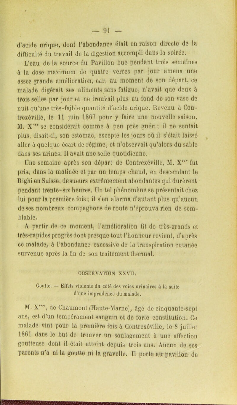 d’acide urique, dont l’abondance était en raison directe do la difficulté du travail de la digestion accompli dans la soirée. L’eau de la source du Pavillon bue pendant trois semaines à la dose maximum de quatre verres par jour amena uno assez grande amélioration, car, au moment de son départ, ce malade digérait ses aliments sans fatigue, n’avait quo deux à trois selles par jour et ne trouvait plus au fond de son vase de nuit qu’une très-fajble quantité d’acide urique. Revenu à Con- trexéville, le 11 juin 1867 pour y faire une nouvelle saison, M. X* se considérait comme à peu près guéri; il ne sentait plus, disait-il, son estomac, excepté les jours où il s’était laissé aller à quelque écart de régime, et n’observait qu’alors du sable dans ses urines. Il avait une selle quotidienne. Une semaine après son départ do Contrexéville, M. X**’ fut pris, dans la matinée et par un temps chaud, en descendant le Righi en Suisse, desueurs extrêmement abondantes qui durèrent pendant trente-six heures. Un tel phénomène se présentait chez lui pour la première fois ; il s’on alarma d’autant plus qu’aucun doses nombreux compagnons de route n’éprouva rien de sem- blable. A partir de ce moment, l’amélioration fit do très-grands et très-rapides progrès dont presque tout l’honneur revient, d’après ce malade, à l’abondance excessive de la transpiration cutanée survenue après la fin de son traitement thermal. OBSËIIVATION XXVII. Goutle. — Effets violents du côté des voies urinaires à la suite d’une imprudence du malade. M. X*, de Chaumont (Haute-Marne), ûgé de cinquante-sept ans, est d’un tempérament sanguin et de forto constitution. Ce malade vint pour la première fois à Contrexéville, lo 8 juillet 1861 dans lo but de trouver un soulagement à une affection goutteuse dont il était atteint depuis trois ans. Aucun de ses paronls n’a ni la goutte ni la gravello. Il porto au-pavillon de