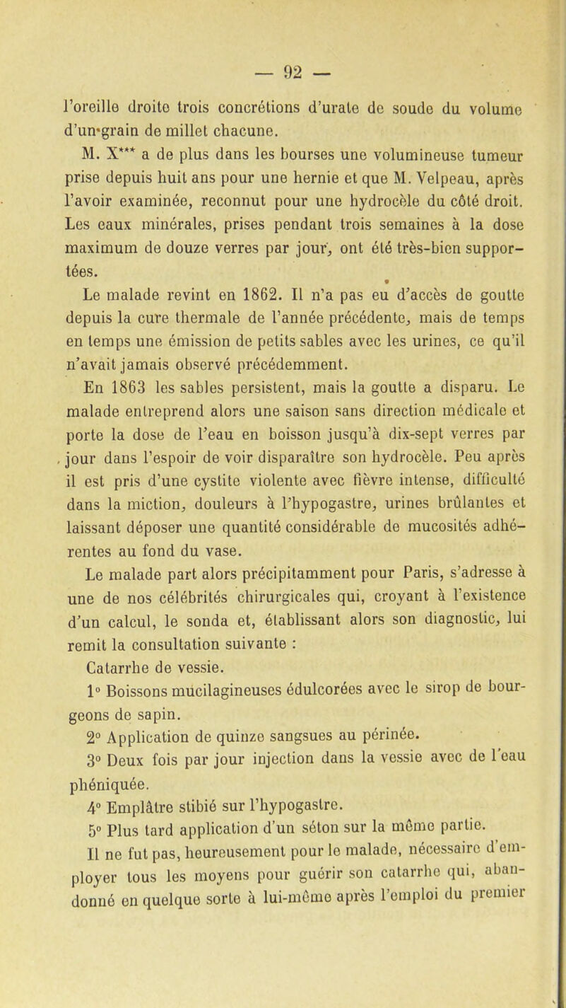 l'oreille droito trois concrétions d’urate de soude du volume d’umgrain de millet chacune. M. X*** a de plus dans les bourses une volumineuse tumeur prise depuis huit ans pour une hernie et que M. Velpeau, après l’avoir examinée, reconnut pour une hydrocèle du côté droit. Les eaux minérales, prises pendant trois semaines à la dose maximum de douze verres par jour, ont été très-bien suppor- tées. Le malade revint en 1862. Il n’a pas eu d’accès de goutte depuis la cure thermale de l’année précédente, mais de temps en temps une émission de petits sables avec les urines, ce qu’il n’avait jamais observé précédemment. En 1863 les sables persistent, mais la goutte a disparu. Le malade entreprend alors une saison sans direction médicale et porte la dose de l’eau en boisson jusqu’à dix-sept verres par jour dans l’espoir de voir disparaître son hydrocèle. Peu après il est pris d’une cystite violente avec fièvre intense, difficulté dans la miction, douleurs à l’hypogastre, urines brûlantes et laissant déposer une quantité considérable de mucosités adhé- rentes au fond du vase. Le malade part alors précipitamment pour Paris, s’adresse à une de nos célébrités chirurgicales qui, croyant à l’existence d’un calcul, le sonda et, établissant alors son diagnostic, lui remit la consultation suivante : Catarrhe de vessie. 1° Boissons mucilagineuses édulcorées avec le sirop de bour- geons de sapin. 2° Application de quinze sangsues au périnée. 3° Deux fois par jour injection dans la vessie avec de 1 eau phéniquée. 4° Emplâtre stibié sur l’hypogastre. 5° Plus tard application d’un séton sur la même partie. Il ne fut pas, heureusement pour le malade, nécessaire d em- ployer tous les moyens pour guérir son catarrhe qui, aban- donné en quelque sorte à lui-même après l’emploi du premier