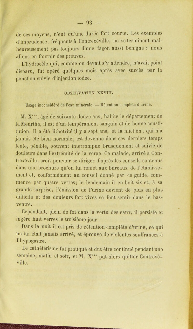 do ces moyens, n’eut qu’une durée fort courte. Les exemples d’imprudence, frequents à Contrexévillc, no se terminent mal- heureusement pas toujours d’une façon aussi bénigne : nous allons en fournir des preuves. L’hydrocèle qui, comme on devait s’y attendre, n’avait point disparu, fut opéré quelques mois après avec succès par la ponction suivie d’injection iodée. OBSERVATION XXVIII. Usage inconsidéré de l’eau minérale. — Rétention complété d’urine. M. X4'*, âgé de soixante-douze ans, habite le département do la Meurthe, il est d’un tempérament sanguin et de bonne consti- tution. ü a été lithotrité il y a sept ans, et la miction, qui n'a jamais été bien normale, est devenue dans ces derniers temps lente, pénible, souvent interrompue brusquement et suivie de douleurs dans l’extrémité de la verge. Ce malade, arrivé à Con- trexéville, croit pouvoir se diriger d’après les conseils contenus dans une brochure qu’on lui remet aux bureaux de l’établisse- ment et, conformément au conseil donné par ce guide, com- mence par quatre verres; le lendemain il en boit six et, à sa grande surprise, l’émission de l’urine devient de plus en plus difficile et des douleurs fort vives se font sentir dans le bas- ventre. Cependant, plein de foi dans la vertu des eaux, il persiste et ingère huit verres le troisième jour. Dans la nuit il est pris do rétention complète d’urine, ce qui ne lui était jamais arrivé, et éprouve de violentes souffrances à l’hypogastre. Le cathétérisme fut pratiqué et dut être continué pendant une semaine, matin et soir, et M. X’** put alors quitter Contrexé- ville.